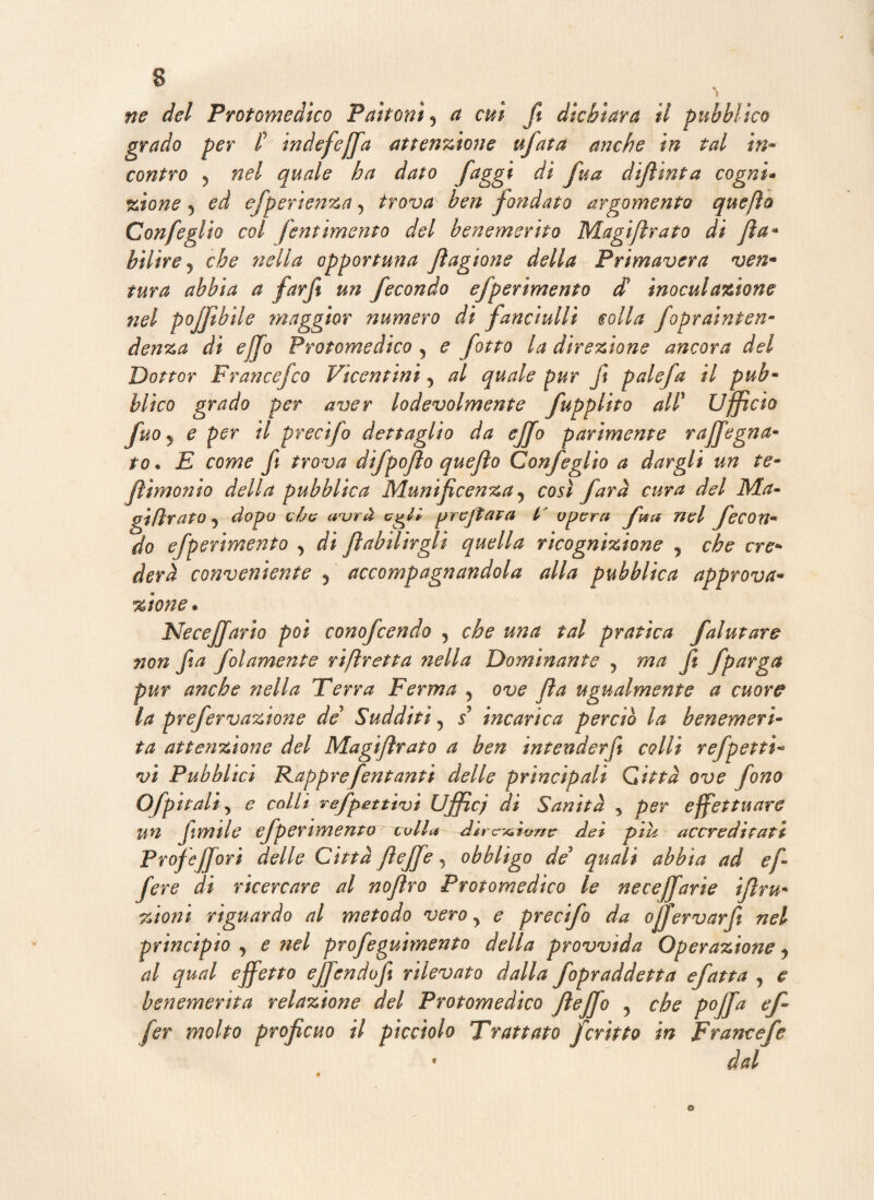 ne del Protomedico Paltoni 5 a cui fi dichiara il pubblico grado per l’ indefiefifa attenzione tifata anche in tal in~ contro j nel quale ha dato faggi di fua dijìinta cogni* zione 5 ed efperienza 5 trova ben fondato argomento quefìo Confeglio col fornimento del benemerito Magi/irato di fila» bilire j che nella opportuna fiagione della Primavera ven- tura abbia a farft un fecondo efperimento d inoculazione nel poffibile maggior numero di fanciulli colla foprainten- denza di ejfo Protomedico , e fotto la direzione ancora del Dottor Franccfco Vicentini y al quale pur ft palefa il pub- blico grado per aver lodevolmente fupplito all' Ufficio fuoj e per il precifo dettaglio da ejfo parimente raffegna- to • E come fi trova difpojlo quefto Confeglio a dargli un te- fi ì monto della pubblica Munificenza 5 così farà cura del Ma- gifìrato 5 dopo eòe avrà c7gl* jjreJtara t' opera fua nel fecon« do efperimento > di fiabtlirgli quella ricognizione , che ere* derà conveniente 5 accompagnandola alla pubblica approva- Neccjfario poi conofcendo 5 tal pratica falutare non fia filamento riftretta nella Dominante 5 w/z fi fparga pur anche nella Terra Ferma 5 O'u? fia ugualmente a cuore la prefervazione de’ Sudditi 5 / incarica perciò la benemeri- attenzione del Magifirato a ben intenderfi colli refpetti- vi Pubblici Rapprefentanti delle principali Città ove fono Ofpitali 5 co//i refpetti'vi Uffic; di Sanità , per effettuare un firn ile efperimento colla direzione dei piu accreditati profejjori delle Città fieffe, obbligo de quali abbia ad e fi- fere di ricercare al nofiro Protomedico le ne cejfari e ifiru- zioni riguardo al metodo vero y e precifo da ofifiervarfi nel principio , e nel profeguimento della provvida Operazione y al qual effetto ejfendofi rilevato dalla fopraddetta efatta , e benemerita relazione del Protomedico Jìejfo , che pojfa ef¬ fe r molto proficuo il picciolo Trattato fcripto in Francefe dal 9