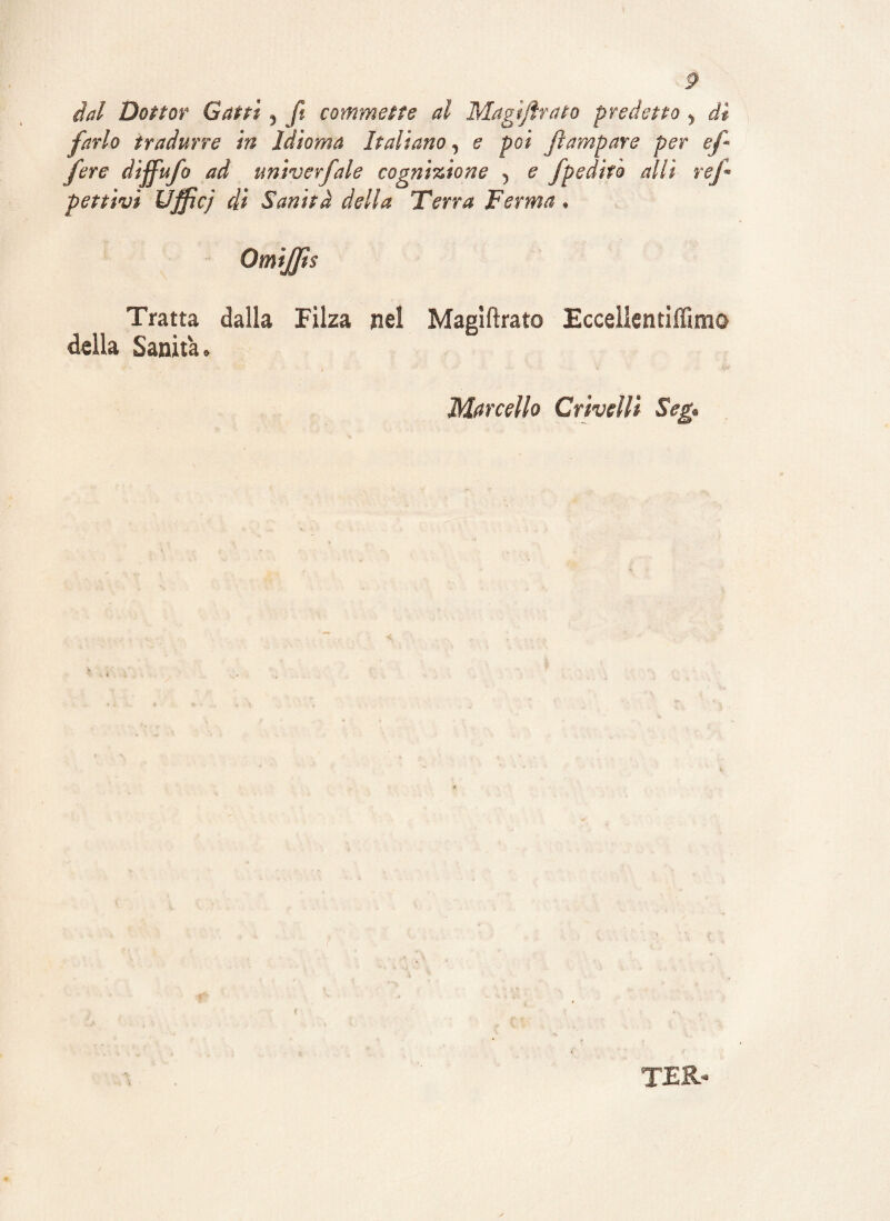 dal Dottor Gatti , ft commette al Magijìrato predetto , dì farlo tradurre in Idioma Italiano, e poi /rampare per ef fere diffufo ad untverfale cognizione 5 e fpedìto olii re/ penivi Ufficj di Sanità della Terra Ferma * Omijfts Tratta dalla Filza nel Magìftrato Eccellentiffimo della Sanità. 1   • • • . v Marcello Crivelli Seg ter-