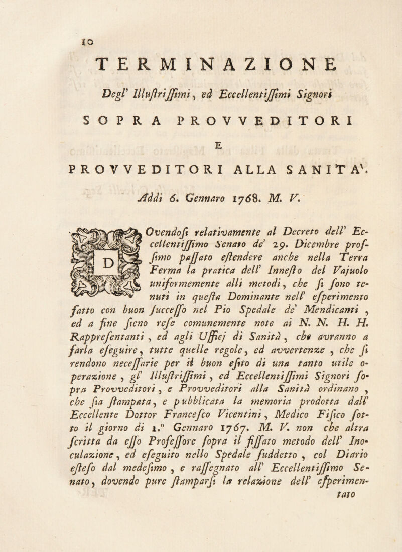 TERMINAZIONE Degl' lllufriffmi, ed Eccoli entiffimì Signori SOPRA PROVVEDITORI E PROVVEDITORI ALLA SANITÀ'. Addì 6* Gennaro lyó8* V* Ovendof relativamente al Decreto dell’ EV- cellentijftmo Senato de 2p. Dicembre prof- fimo pajjato eftendere anche nella Terra Ferma la pratica delV Innefìo del Vajuolo uniformemente alli metodi ? che fi fono te* nutì in quefta Dominante nel( efperìmento fatto con buon fucceffo nel Pio Spedale de Mendicanti y ed a fne fieno refe comunemente note ai N N. H, H* Kapprefentanti , ed agli Uffiej di Sanità 5 eh# avranno a farla efeguire , tutte quelle regole 5 ed avvertente 5 che f rendono necejfarie per U buon efto dì una tanto utile o• peratìone 5 gl' lllufriffmi 5 ed Eccellentìffmì Signori fom pra Provveditori 5 e Provveditori alla Sanità ordinano , che fa flampata5 e pubblicata la memoria prodotta dall’ Eccellente Dottor Francefco Vicentini, Medico Fifco fot¬ ta il giorno di i,° Gennaro lyóy. M. V„ non che altra fcrìtta da efjo Profejfore /opra il fiffato metodo dell5 Ino- cui anione 5 ed efeguito nello Spedale fuddetto j col Diario efefo dal medefmo 5 e rajfegnato all Eccellentiffimo Se¬ nato dovendo pure fìamparf la relazione dell efp erimen- tato