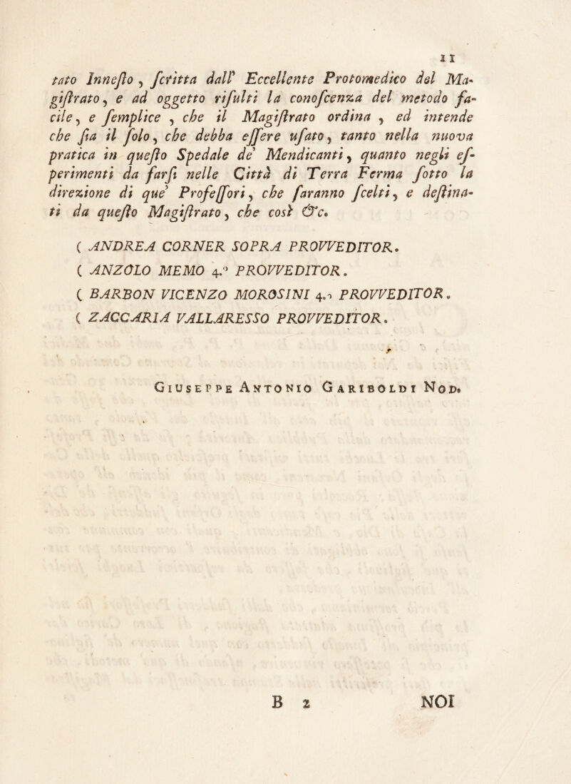 tato Innejìo 5 fcritta dall' Eccellente Protomedico del Ma* gijìrato 9 e ad oggetto rifulti la conofcenza del metodo fa¬ cile 5 e [empiice 3 che il Magijìrato ordina 1 ed intende che fta il foto 5 che debba ejfere tifato y tanto nella nuova pratica in quejlo Spedale de Mendicanti y quanto negli ef perimenti da farfi nelle Città di Terra Ferma [otto la direzione di que Profejforiy che faranno Jcelti y e deftina- ti da quejìo Magijìrato 5 che così &'c* ( ANDREA CORNER SOPRA PROVVEDITOR. ( ANZOLO MEMO 4:> PROVVEDITOR « c BARBON VICENZO MOROSINI 4.-> PROVVEDITOR * ( ZACCARIA VALLARESSO PROVVEDITOR» ■ r Giuseppe Antonio Gariboedi Nod. B 2 NOI