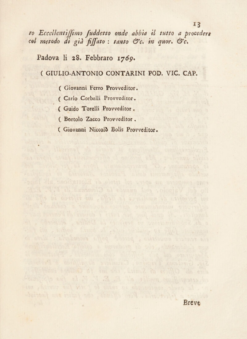 *3 to Eccelkntìjjìmo fuddetto onde abbia il tutto a procederi eoi metodo di già fijfato : tanto &c. in quor» &e• Padova li 28. Febbraro iy6p» ( GIULIO-ANTONIO CONTARINI POD, TIC GAP- ( Giovanni Ferro Provvediteli ( Carlo Corbelli Provveditor, * ( Guido Torelli Provveditor. ( Bortolo Zacco Provveditor « ( Giovanni Niccolò Bolis Provveditor-