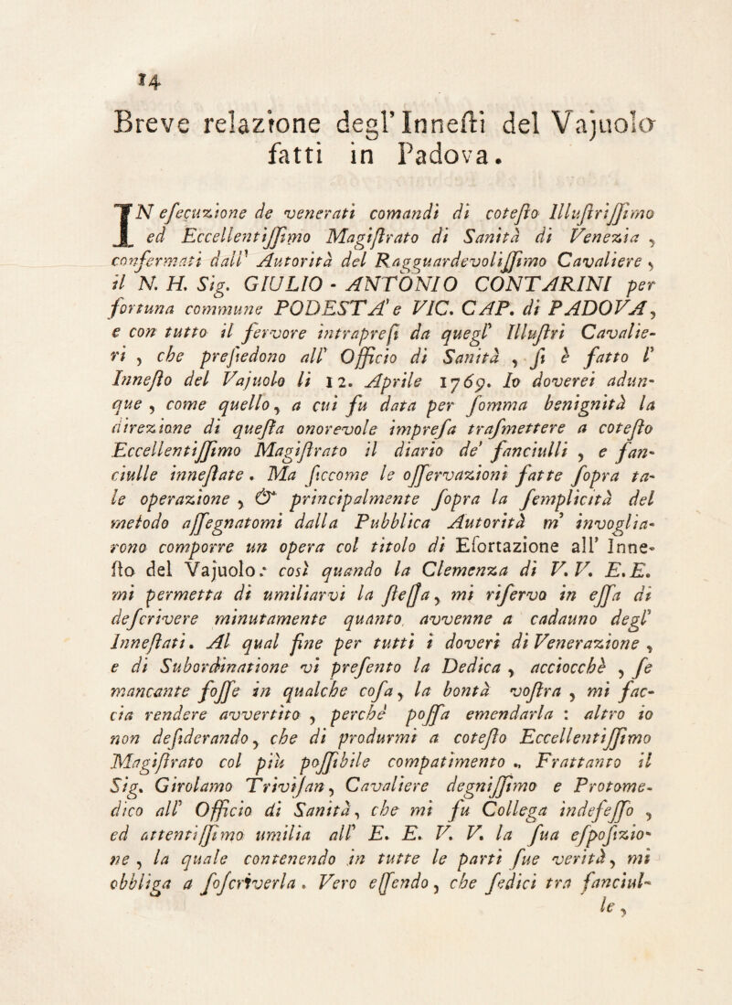 *4 Breve relazione degl’ In netti del Vajuola fatti in Padova. IN efecuzione de venerati comandi dì coteflo lllufìriffimo ed EccellentiJJimo Magifìrato di Sanità di Venezia y confermati dati' Autorità del Rrggu ardevo Uff mo Cavaliere y il N, H. Sig. GIULIO « ANTONIO CONTARINI per fortuna commune PODESTÀ1 e VIC. CAP. di PADOVA, e con tutto il fervore ìntrapreft da quegl Illuftrì Cavalie¬ ri 5 che prejtedono all Officio di Sanità y fi è fatto I Innejìo del Vajuolo lì 12. Aprile 1765?. Io doverei adun¬ que y come quelloy a cui fu data per fomma benignità la direzione di quejìa onorevole imprefa trafmettere a coteflo Eccellentifftmo Magifìrato il diario de9 fanciulli y e fan¬ ciulle innefate . Ma ficco me le offerv azioni fatte fopra ta¬ le operazione y & principalmente fopra la femplicità del metodo affegnatomi dalla Pubblica Autorità m invoglia¬ rono comporre un opera col titolo di Efortazione alT Inne¬ ità del Vajuolo.* così quando la Clemenza dì V.V. E.E. mi permetta di umiliarvi la fte[Jay mi rifervo in effa dì defcrivere minutamente quanto, avvenne a cadauno degl’ Innefìatì. Al qual fine per tutti ì doveri di Venerazione y e di Subordinatione vi preferito la Dedica y acciocché y fe mancante fiff* in qualche cofay la bontà vofìra y mi fac¬ cia rendere avvertito y perché pcffa emendarla : altro io non de fi dorando y che di produrmi a cotefo Eccellentiffmo Magifìrato col piu pojftbile compatimento Frattanto il Sig. Girolamo Trivi]an y Cavaliere degniffmo e Protome¬ dico all Officio di Sanità, che mi fu Collega ìndefeffo y ed attentiffmo umilia all E. E. V. V. la fua efpofzio* ne y la quale contenendo in tutte le parti fue verità y mi obbliga a fofcriverla. Vero offendo, che fedici tra fanciul¬ le y