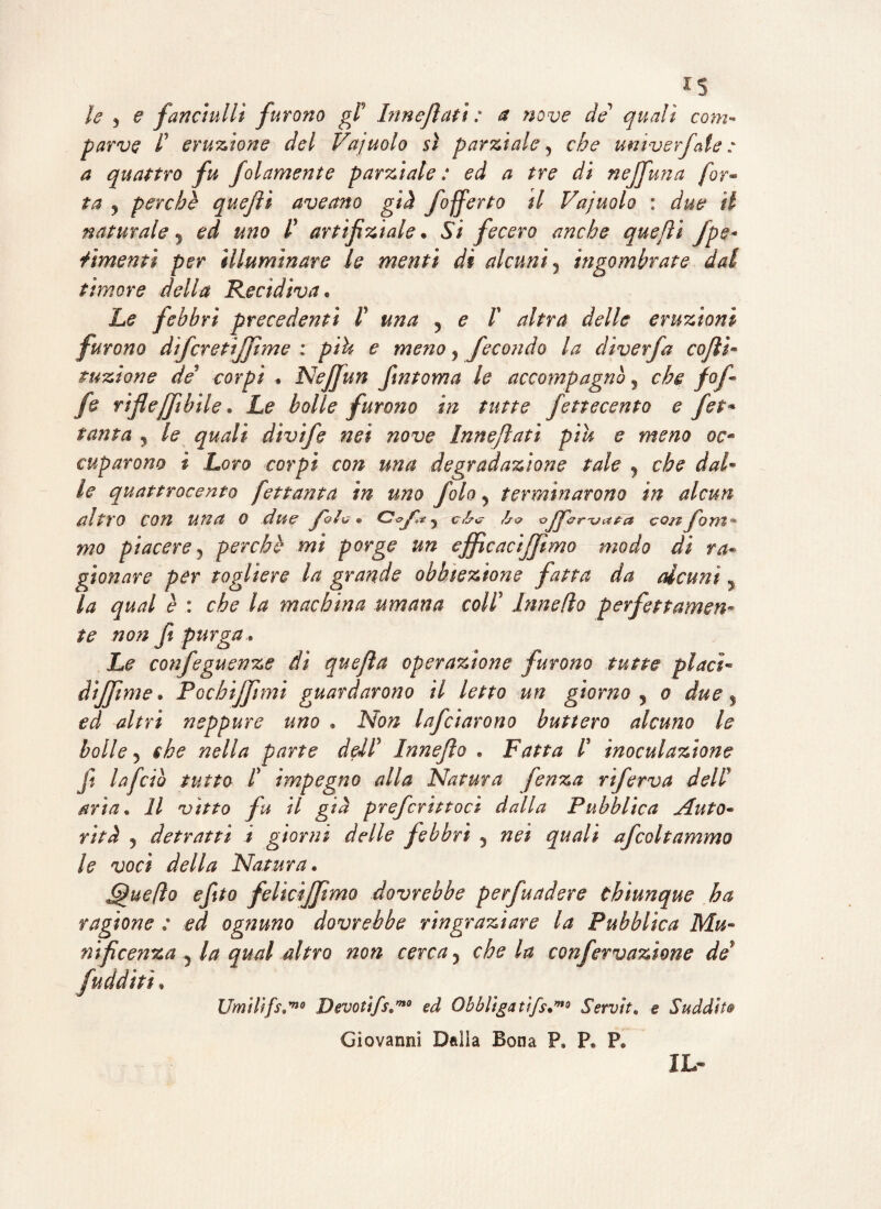 le 3 e fanciulli furono gP Innevati : a nove de quali com¬ parve f eruzione del Vajuolo sì parzialey che umverfaie : a quattro fu folamente parziale : ed a tre di neffuna fot- ta y perche quejìi aveano già fofferto il Vajuolo : due il naturale y ed uno P artifiziale. Si fecero anche quejìi /pe¬ rimenti per illuminare le menti di alcuni, ingombrate dal timore della Recidiva* Le febbri precedenti P una y e P altra delle eruzioni furono difcretijjìme : più e meno y fecondo la diverfa coflì* tuzione de corpi » Nejfun fintoma le accompagnò , che fof- fe riflcjftbile , Le bolle furono in tutte fottocento e Jet* tanta , le quali dìvife nei nove Innejlati piu e mono oc« cuparono ì Loro corpi con una degradazione tale 5 che dal¬ le quattrocento Jet tanta in uno fola y terminarono in alcun altro con una o due JqZg* c<?yi*y cb<? ho ojficrua^a con foni** mo piacere j perchb mi porge un efficaci/fimo modo di va- gìonare per togliere la grande obbiezione fatta da alcuni 5 la qual è : che la machina umana colP Innefto perfettamen¬ te non f% purga Le confeguenze dì quefla operazione furono tutte piaci- dìjjìme. Pochiffimi guardarono il letto un giorno , o due % ed altri neppure uno « Non Infoiarono buttero alcuno le bolle, che nella parte deJP Innefto » Fatta P inoculazione ft la feto tutto P impegno alla Natura fenza rìferva dell aria* Il vitto fu il già prefcrittocì dalla Pubblica Auto¬ rità j detratti ì giorni delle febbri y nei quali afcoltammo le voci della Natura« Queflo efito felicìjjimo dovrebbe perfuadere chiunque ha ragione : ed ognuno dovrebbe ringraziare la Pubblica Mu¬ nificenza j la qual altro non cerca y che la confervazione de9 Umilifs,™9 Devotifs,™0 ed Obbliga tifs*mo Servita e Suddita Giovanni Dalla Bona F» Pe P0 IL-