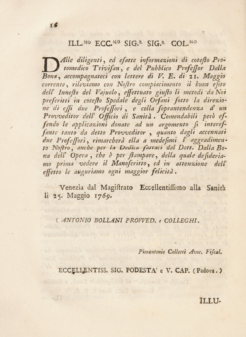 ILL.M0 EGC.M0 SÌG.R SIG/ GOL/10 DAlle diligenti , ed efatte informazioni di cotefto Pro* tome dico Trivifan, e del Pubblico ProfeJJor Dalla Bona, accompagnateci con lettere di V\ E. di 21. Maggio corrente, rileviamo con Nojìro compiacimento il buon efito dell’ Inneflo del Vajuolo , effettuato giujìo lì metodi *da Noi prefcritti in cotefto Spedale degli Orfani fotto la direzio* ne di ejf due Profeffori , e colla foprantendenza di un Provveditor dell5 offi ciò di Sanità . Comendabili però ef fendo le applicazioni donate ad un argomento fi inter ef fante tanto da detto Provveditor , quanto dagli accennati due Prof ejf ori, rimarcherà ella a me definii P aggradimen¬ to No (irò y anche per la Dedica fapraci dal Dott. Dalla Bo¬ na delP Opera , che è per fìamp are, della quale de federia¬ mo prima vedere il Manofcritto, ed in attenzione dell' effetto le auguriamo ogni maggior felicità * Venezia dal Magiftrato Eccellentiflìmo alla Sanità li 25. Maggio iy6p. ( ANTONIO BOLL ANI PROVVED. e COLLEGHI. Pierantonto Colletti Avoc. Fi/cal. ECC£LIJENTISS. SIG. PODESTÀ' e V. CAP. ( Padova. ) ILLU-
