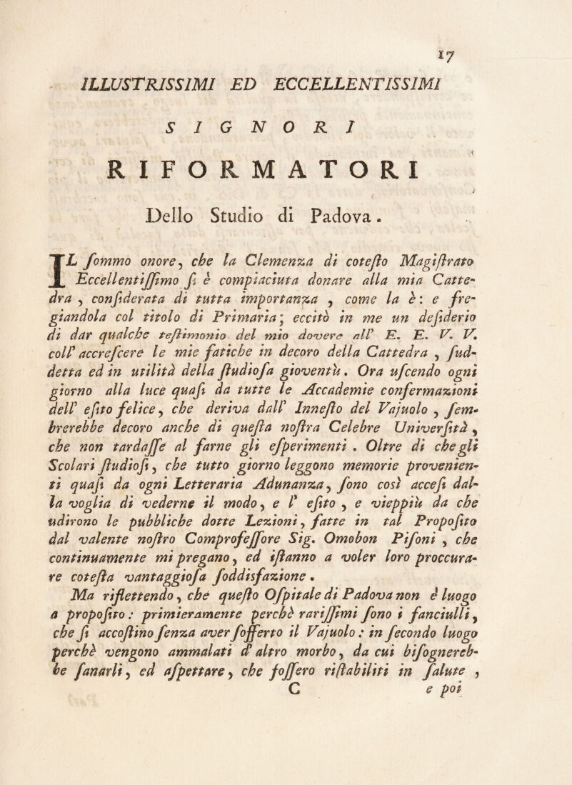 ILLUSTRISSIMI ED ECCELLENTISSIMI SIGNORI RIFORMATORI (, 4 Dello Studio di Padova « IL fommo onore ? che la Clemenza di cotefìo Magi firato Eccelle?itiJJimo f è compiaciuta donare alla mia Catte¬ dra 5 confederata di tutta importanza , come la è: e fre¬ giandola col tìtolo di Primaria ; eccitò in me un defiderio di dar qualche tejìtmonto del mio dovere alP E. E« /A E* colP accrsfcere le mìe fatiche in decoro della Cattedra 5 fud- detta ed in utilità della Jìudicfa gioventù. Ora ufcendo ogni giorno alla luce quaf da tutte le Accademie confermazioni delP efto felice y che deriva dall? Innejìo del Vajuolo ? fem* brcrebbe decoro anche dì quefia nofìra Celebre Univerftà % che non fard affé al farne gli efperìmentì . Oltre dì che gli Scolari Jìudiofiy che tutto giorno leggono memorie provenisti- ti quaf da ogni Letteraria Adunanza 5 fono così acceft dal¬ la voglia dì vederne il modo 5 e l% eftto ? e vieppiù da che udirono le pubbliche dotte Lezioni y fatte in tal Propofto dal valente noftro Comprofejfore Sig. Omobon Fifoni y che continuamente mi pregano, ed ìfìanno a voler loro proc cura¬ re cotefìa vantaggiofa foddisfazione • Ma riflettendo y che quefio Ofpitale di Padova non è luogo a propofto: primieramente perche Tariffimi fono i fanciulli, che ft accojìino fenza aver f offerto il Vajuolo : in fecondo luogo perchè vengono ammalati dy altro morbo y da cui b fognereb¬ be fanarlt 5 ed afpettare y che f offero rifiabiliti in falute y C e poi