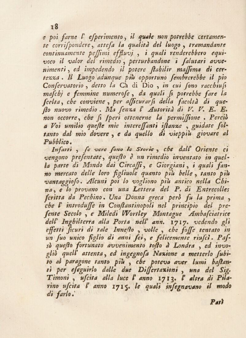 o poi farne l efperimento > il quale non potrebbe certamen¬ te corrìfpendere 5 attefa la qualità del luogo y tramandante contìnuamente pejfimi effluvj 5 ; quali renderebbero equi¬ voco il valor dei rimedio 5 perturbandone i falutari avve- nimenei 5 ed impedendo il potere fiabiiir majfima di cer¬ tezza . Il Luogo adunque piu opportuno fembrerebbe il pio Confervatorio 5 detto la Ck di Dio y in cui fono racchiudi mafchj e femmine numerofe , da quali fi potrebbe fare la f celta j che conviene , per afftcurarfi della facoltà di que- fio nuovo rimedio « Ma fenza P Autorità di V. V. E. E. non occorre, fi /peri ottenerne la permijfione . Perciò a Voi umilio quefle mie ìnterejfantì ijìanze , guidate folm tanto dal mìo dovere 5 e da quello dì vieppiù giovare al Pubblico « Infarti y fe njere fona le Storie y che dall/ Oriente d vengono prefentate y quefio è un rimedio inventato in quel- la parte dì Mondo dai CircaJJì 5 e Giorgi ani y i quali fan¬ no mercato delle loro figliuole quanto piu belle y tanto più vantaggiofo • Alcuni poi lo vogliono più antico nella Chi¬ na y e lo provano con una Lettera del P. di Entrecolles firitta da Pechino. Una Donna greca però fu la prima 5 che P introduce in Confiantinopoli nel principio del pre¬ finte Secolo y e Miledi Wortley Montagne Ambafciatrìce dell Inghilterra alla Porta nell ann. 1717. vedendo gli effetti fteuri di tale Innefio , volle , che foffe tentato in un fuo unico figlio di anni feìy e felicemente riufeì. Paf- $h quefio fortunato avvenimento tofio à Londra y ed invo¬ gliò quell attenta y ed tngegnofa Nazione a metterlo [ubi¬ co al paragone tanto più 5 che poteva aver lumi bafian- ti per efeguìrlo dalle due Differtaxioni y una del Sig* Timoni y ufitta dia luce F anno 17130 F altra di Fila¬ rino ufeita F anno 1715, le quali infegnavano il modo dì farlo»