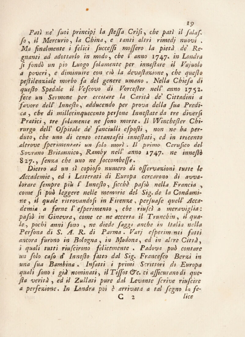 . ^ *9 Patì né firn principi la fiejfa Grifi, che pati il fiala/, fio , il Mercurio y la Chinay <? altri rimedi nuovi , M/? finalmente i felici fuccejfi mojfiero la pietà de Re¬ gnanti ad adottarlo in modo y che I anno 1747* in Londra fi fondò un pio Luogo fiolamente per innejìare il Vajuolo a poveri y e diminuire con ciò la devaflazione j che quefiìo pejìilenfiale morbo fa del genere umano , Nella Chic fa di quefìo Spedale il Veficovo di Vorcefter nell’ anno 1752. fece un Sermone per eccitare la Carità de5 Cittadini a favore delt Innefio y adducendo per prova della fiua Predi« ca ? che di millecinquecento perjone Inneflate da tre diverfi Pratici ? tre fidamente ne fono morte. Il Winchefier Chi¬ rurgo deir Ofipìtale de fanciulli efpofii y non ne ha per¬ duto y che uno di cento ottantafei in ne fiati 5 ed in trecento altrove fperimentati un fola morì . Il primo Cerufiico del Sovrano Britannico ^ Ramby nehT anno 1747® ne innefio 827.5 fenza che uno ne foccombeffe * Dietro ad un sì copiofo numero di offervazionì tutte le Accademie y ed i Letterati di Europa cercarono di avva¬ lorare fempre piu f Innefio y ficchè pafsb nella Francia % come fi può leggere nelle memorie del Sig. de la Condami* ne j il quale ritrovandofi in Firenze, perjuafe quell? Acca¬ demia a farne f efperìmento y che riujcì a meraviglia : pafsò in Ginevra j come ce ne accerta il Truncbin , tl qua¬ le , pochi anni fono y ne diede faggi anche in Italia nella Per fona di S• A\ R. di Parma. Varj efpenmntt fatti ancora furono in Bologna , in Modona, ed in altre Città > j quali tutti rìufcirono felicemente . Padova può contare un fola cafo d Innefio fatto dal Sig. Francefco Ber zi in ma fida Bambina . Infatti t primi Scrittori di Europa quali fono ì già nominati> ilTtjfot &c. ci ajjicuranodi que• fi a verità , ed il Zuilati pure dal Levante feri ve riufeìre a perfezione • In Londra poi è arrivata a tal fegno la fe-