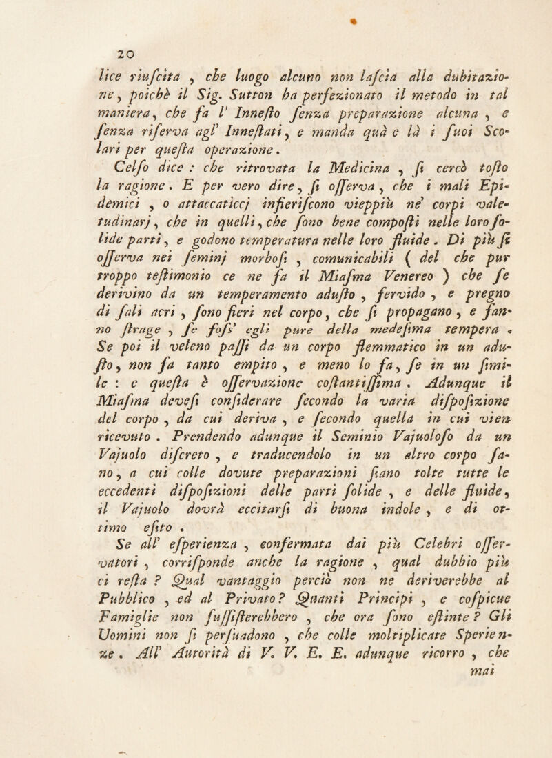 lice r tu fetta , che luogo alcuno non lafcìa alla dubitazio¬ ne 5 poiché il Sig. Sutton ha perfezionato il metodo in tal maniera, che fa V bine fio fenza preparazione alcuna , e fenza riferva agl’ Innevati , e manda qua e là i fuoi Sco* lari per quefìa operazione. Celfo dice : che ritrovata la Medicina , fi cercò tofìo la ragione. E per vero dire, ft offerva , che i mali Epi» demici , o attaccaticcj infierifeono vieppiù né corpi vale- tudinar'j •> che in quelli, che fono bene componi nelle loro fo- Ude parti, e godono temperatura nelle loro fluide , Di piu fi offerva nei feminj morbo fi , comunicabili ( del che pur troppo tefltmonio ce ne fa il Miafma Venereo ) che fe derivino da un temperamento adufìo , fervido , e pregno di falì acri , fono fieri nel corpo y che fi propagano , e fan* no Jìrage ■> fe fcfsy egli pure della medefima tempera « Se poi il veleno pafft da un corpo flemmatico in un adu- fio 5 non fa tanto empito , e meno lo fa, fe in un fimi- le : e quefìa è ojfervazione cofìantijfìma . Adunque il Miafma devefi confiderare fecondo la varia difpofizione del corpo , da cui deriva , e fecondo quella in cui vien- ricevuto . Prendendo adunque il Seminìo Vajuolofo da un Vajuolo difereto , e traducendolo in un altro corpo fa¬ tto , a cui colle dovute preparazioni fi ano tolte tutte le eccedenti difpofizioni delle parti folide , e delle fluide, il Vajuolo dovrà eccitarfi di buona indole , e di ot¬ timo efito • Se all5 efperienza , confermata dai piu Celebri offev- vatori , corrifponde anche la ragione , qual dubbio piu ci refìa ? Qual vantaggio perciò non ne deriverebbe al Pubblico , al Privato? Quanti Principi , e cofpicue Famiglie ?ìon fuffiflerebhero , che ora fono e flint e ? Gli Uomini non fi perfuadono , che colle moltiplicate Sperien- ze , All’ Autorità di V. V. E• E. adunque ricorro , che mai