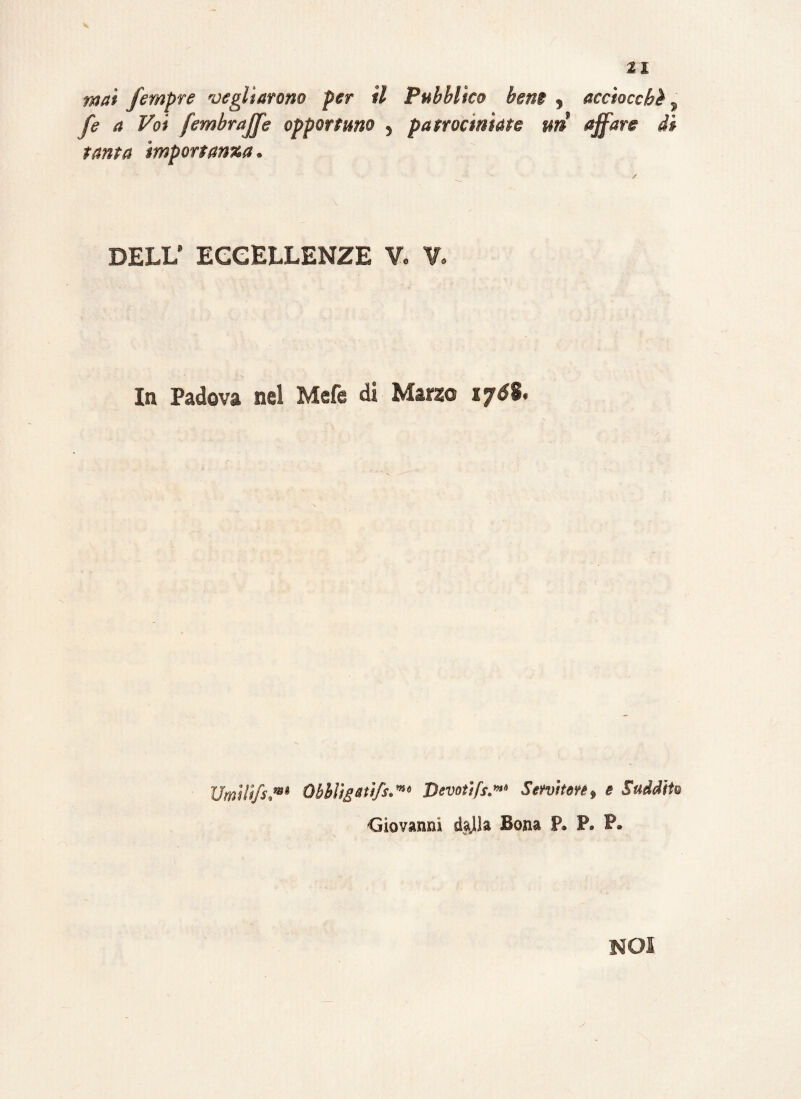 mai fempre vegliarono per il Pubblico bene , acciocchì , fe a Voi fembrajje opportuno , patrociniate un affare di tanta importanza. DELL8 ECCELLENZE V. V. In Padova nel Mefe di Marzo 1j6%. Umili/s,m> Obbligati/s.** Devoti fs.»“ Servirne, e Suddite Giovanni dalla Bona P. P. P. NOI