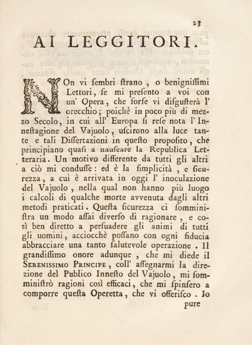 On vi fembri Arano , o benigniffimi Lettori, le mi prefento a voi con un Opera, che forfè vi difgullerà 1’ orecchio ; poiché in poco più di mez¬ zo Secolo, in cui all’ Europa fi refe nota F In- neltagione del Vajuolo, ulcirono alla luce tan¬ te e tali Differtazioni in quello propofito, che principiano quali a naufeare la Republica Let¬ teraria . Un motivo differente da tutti gli altri a ciò mi conduffe : ed è la fimplicità , e ficu- rezza, a cui è arrivata in oggi F inoculazione del Vajuolo , nella qual non hanno più luogo i calcoli di qualche morte avvenuta dagli altri metodi praticati. Quella ficurezza ci femmini¬ li r a un modo affai diverfo di ragionare , e co¬ sì ben diretto a perfuadere gli animi di tutti gli uomini, acciocché pollano con ogni fiducia abbracciare una tanto falutevole operazione . 11 grandiflìmo onore adunque , che mi diede il Serenissimo Principe , colf a degnarmi la dire¬ zione del Publico Inneità del Vajuolo, mi fom- miniltrò ragioni così efficaci, che mi fpinfero a comporre quella Operetta, che vi offerifeo . Io pure
