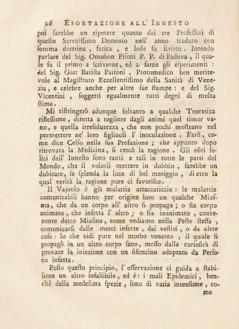 poi farebbe un ripetere quanto dai tre Profeffori di quefio Sereniamo Dominio nell5 anno (caduto con fomma dottrina , fatica , e lode fu .ferrilo . Intendo parlare del Sig. Omobon Fifoni P. P. di Padova , il qua¬ le fu il primo a (crìverne, ed a farne gli efperimenti : del Sig. Gio: B.atifìa Paitoni , Protomedico ben merite¬ vole al Magiftrato Eccellentiffimo della Sanila di Vene¬ zia 5 e celebre anche per altre fue (lampe : e del Sig. Vicentini , foggetti egualmente tutti degni di molta fiima. Mi rifiringerò adunque foltanto a qualche Teoretica rifleffione , diretta a togliere dagli animi quel timor va¬ no 3 e quella irrefoletezza , che non pochi moftrano nel permettere né loro figliuoli F inoculazione . Farò, co¬ me dice Celfo nella fua Prefazione ; che appunto dopo ritrovata la Medicina, fi cercò la ragione . Gli eliti fe¬ lici dell5 Innefto fono tanti e tali in tutte le parti del Mondo , che il volerli mettere in dubbio , farebbe un dubitare, fe fplenda la luce di bel meriggio , dietro la qual verità la ragione pure ci favorifce* Il Vajuolo è già malattia attaccaticcia : le malattie comunicabili hanno per origine loro un qualche Mi af¬ fila, che da un corpo alF altro fi propaga ; o fìa corpo animato , che infetta Y altro ; o fia inanimato , conte¬ nente detto Miafina, come vediamo nella Pefte fieifa , comunicarfi dalle merci infette , dai vediti , o da altre cofe : lo che vidi pure nel morbo venereo , il quale (1 propagò in un altro corpo fano, moifo dalla curiofita di provare la iniezione con un fifoncino adoprato da Perfo¬ ra infetta « Pofio quefio principio, Y offervazione ci guida a ftabi- lìrne un altro infallibile , ed è : i mali Epidemici, ben¬ ché della medefima fpezie , fono di varia intenfione , co¬ me