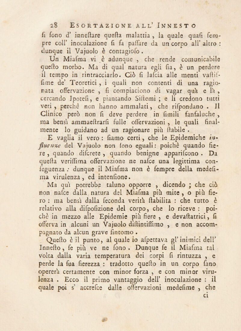 fi fono d’ innefiare quella malattia ? la quale quafi fero- pre coll inoculazione fi fa palla re da un corpo all’ altro : dunque il Vajuolo è contagioio . Un Miafma vi è adunque , che rende comunicabile quello morbo. Ma di qual natura egli fia, è un perdere il tempo in rintracciarlo. Ciò fi lafcta alle menti vaili!- fune de' Teoretici , i quali non contenti di una ragio¬ nata offervazione , fi compiaciono di vagar qua e la , cercando Jpotefi, e piantando Siile mi ; e li credono tutti veri, perché non hanno ammalati, che rifpondano . Il Clinico però non fi deve perdere in limili fanfaluche , ma bensì ammaeftrarfi falle oiTervazioni , le quali final¬ mente lo guidano ad un ragionare più (labile . E vaglia il vero : fiamo certi, che le Epidemiche in- fluente del Vainolo non fono eguali: poiché quando fie¬ re 3 quando difcrete , quando benigne apparifcono . Da quella ve ri ili ma olfervazione ne nafce una legittima con- leguenza .* dunque il Miafma non è fempre delia mede fi¬ lila virulenza , ed intenfione. Ma qui potrebbe taluno opporre , dicendo ; che ciò non nafce dalla natura del Miafma più mite , o più fie¬ ro : ma bensì dalla feconda verità (labilità : che tutto è relativo alla difpofizione del corpo, che lo riceve : poi¬ ché in mezzo alle Epidemie più fiere , e devaftatrici, fi olferva in alcuni un Vajuolo diftintiffimo , e non accom¬ pagnato da alcun grave fintomo . Quello è il punto, al quale io afpettava glT inimici dell Inneflo, fe più ve ne fono . Dunque fe il Miafma tal volta dalla varia temperatura dei corpi fi rintuzza , e perde la fua fierezza : tradotto quello in un corpo fimo opererà certamente con minor forza , e con minor viru¬ lenza . Ecco il primo vantaggio dell' inoculazione : il quale poi s accrefce dalle oiTervazioni medefime , che ci