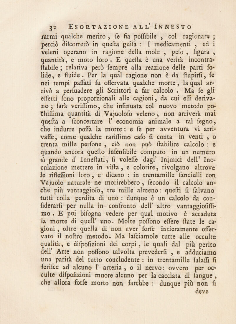 rarmi qualche merito , fé fia poffibile , col ragionare ; perciò decorrerò in quella guifa : I medicamenti , ed i veleni operano in ragione della moie , pefo , figura , quantità, e moto loro, E quella è una veritk incontra- {labile ; relativa però Tempre alla reazione delle parti fo- lide, e fluide. Per la qual ragione non è da ftupirfi, fe nei tempi paflati fu oflervata qualche morte, la qual ar¬ rivò a perfuadere gli Scrittori a far calcolo * Ma fe gli effetti fono proporzionali alle cagioni, da cui elfi deriva¬ no ; fara veriflìmo, che infinuata col nuovo metodo po¬ tili Hi ma quantità di Vajuolofo veleno, non arriverà mai quella a fconcertare Y economia animale a tal fegno, che indurre po/fa la morte : e fe per avventura vi arri- vaffe, come qualche rariffimo cafo fi conta in venti , o trenta mille perfone , ciò non può flabihre calcolo : e quando ancora quello infenfibile computo in un numero si grande d’ Innevati, fi volefle dagl5 Inimici dell1 Ino¬ culazione mettere in villa , e colorire, rivolgano altrove le rifleffioni loro , e dicano : in trentamille fanciulli con Yajuolo naturale ne morirebbero , fecondo il calcolo an¬ che più vantaggiofo, tre mille almeno: quelli fi falvano tutti colla perdita di uno : dunque è un calcolo da con¬ fiderai per nulla in confronto dell5 altro vantaggiofiffi- mo . E poi bifogna vedere per qual motivo è accaduta ia morte di quell5 uno. Molte poflono effere (late le ca¬ gioni , oltre quella di non aver forfè intieramente ofler- vato il noltro metodo. Ma lafciamole tutte alle occulte qualità, e difpofizioni dei corpi, le quali dal più perito dell5 Arte non poflono talvolta prevederli , e adduciamo una paritk del tutto concludente : in trentamille falaffi fi ferifce ad alcuno f arteria, o il nervo: ovvero per oc¬ culte difpofizioni muore alcuno per la cacciata di /angue , che allora forfè morto non farebbe : dunque più non fi deve