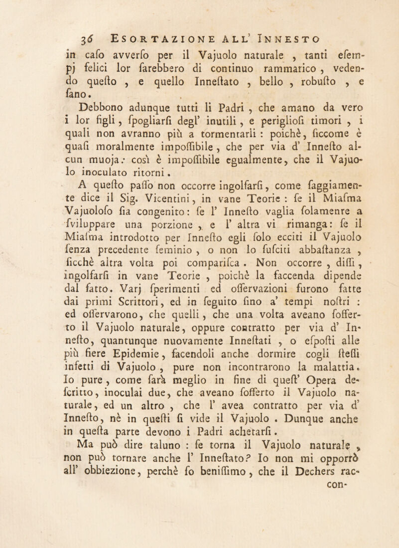 in cafo avverfo per il Vajuolo naturale , tanti efem- pj felici lor farebbero di continuo rammarico , veden¬ do quello , e quello Inneftato , belio , robufto , e fano. Debbono adunque tutti li Padri , che amano da vero i lor figli, fpogliarfi degl' inutili , e periglio!! timori , i quali non avranno più a tormentarli : poiché, liceo me è quafi moralmente impolfibile , che per via ds Innefto al¬ cun muojac cosi è impolfibile egualmente, che il Vajuo* lo inoculato ritorni. A quello palfo non occorre ingolfarli , come faggiamen- te dice il Sig. Vicentini, in vane Teorie : fe il Miafma Vajuolofo fia congenito: fe F Innefto vaglia fola me are a Sviluppare una porzione e F altra vi rimanga: fe il Miaima introdotto per Innefto egli folo ecciti il Vajuolo lenza precedente fe minio , o non lo fufeiti abbaftanza , ficchè aitra volta poi comparila . Non occorre , dilfi , ingolfarli in vane Teorie , poiché la faccenda dipende dal fatto. Varj [perimenti ed olfervazioni furono fatte dai primi Scrittori, ed in feguito fino a tempi noftri : ed olfervarono, che quelli , che una volta aveano foffer* to il Vajuolo naturale, oppure contratto per via d’ In- nello, quantunque nuovamente Inneftati , o efpofti alle più fiere Epidemie, facendoli anche dormire cogli llelìì infetti di Vajuolo, pure non incontrarono la malattia e Io pure , come Tara meglio in fine di quefF Opera de- ferino, inoculai due, che aveano fofferto il Vajuolo na¬ turale, ed un altro , che F avea contratto per via d' Innefto, nè in quelli fi vide il Vajuolo . Dunque anche in quella parte devono i Padri achetarfi . Ma può dire taluno : fe torna il Vajuolo naturale » non può tornare anche F Inneftato ? Io non mi opporrò alF obbiezione, perchè fo beniftimo , che il Dechers rac- con-