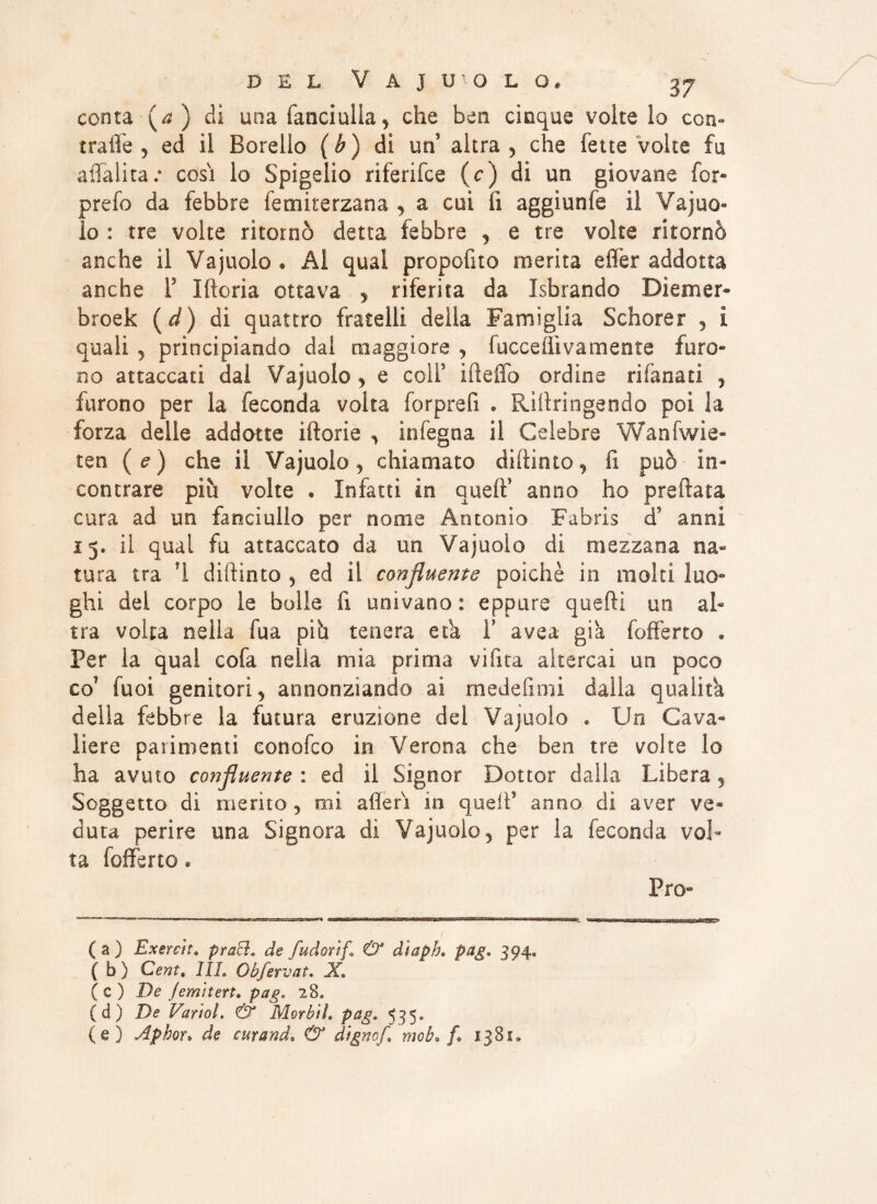 conta {a ) di una fanciulla, che ben cinque volte lo con-* traile 5 ed il Borelio (h) di un altra, che fette volte fu aliai ita e cosi lo Spigelio riferifce (c) dì un giovane for- prefo da febbre femiterzana , a cui li aggìunfe il Vajuo« lo : tre volte ritornò detta febbre , e tre volte ritornò anche il Va judo • Al qual propofito merita effer addotta anche F Idoria ottava , riferita da Isbrando Diemer- broek (d) di quattro fratelli della Famiglia Schorer , i quali , principiando dal maggiore , facce ili va mente furo¬ no attaccati dai Vajuolo , e coli3 ideila ordine rifanati , furono per la feconda volta forprefi « Ridringendo poi la forza delie addotte idorie , in legna il Celebre Wanfwie- ten (e) che il Vajuolo, chiamato didimo, fi può in¬ contrare più volte . Infatti in qued5 anno ho predata cura ad un fanciullo per nome Antonio Fabris d3 anni 15, ii qual fu attaccato da un Vajuolo di mezzana na¬ tura tra 1 didimo , ed il confluente poiché in molti luo¬ ghi del corpo le bolle fi univano: eppure quedi un al¬ tra volta nella fua piò tenera età F avea- già fofferto * Per la qual cofa nella mia prima videa altercai un poco co Tuoi genitori 5 annonziando ai medefimi dalla qualità delia febbre la futura eruzione del Vajuolo » Un Cava¬ liere parimenti conofco in Verona che ben tre volte lo ha avuto co?ìfluente : ed il Signor Dottor dalla Libera , Soggetto di merito , mi aderì in qued5 anno di aver ve¬ duta perire una Signora di Vajuolo, per la feconda vol¬ ta fofferto • Pro- ( a ) Exereit, pracì„ de fudorif. & diaph. pag. 394, { b ) Ceni. Ili. Obfervat. X. (c) De Jemitert. pag. 28. (d) De Vario!. & Morbi!» pag. 535. (e) Aphor» de curando & dignof,\ mob* f* 1381.