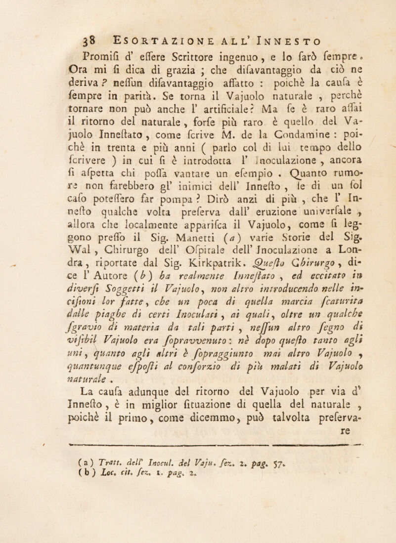 Premili cT effere Scrittore ingenuo , e io farò Tempre e Ora mi fi dica di grazia ; che difavantaggio da ciò ne deriva ? neffun difavantaggio affatto : poiché la caufa è fempre in parità. Se torna il Va judo naturale , perchè tornare non può anche Y artificiale? Ma Te è raro affai il ritorno del naturale > forfè piu raro è quello del Va¬ juolo Inneftato * come feriva M. de la Condamine : poi¬ ché in trenta e piu anni ( parlo col dì luì tempo dello feri vere ) in cui fi è introdotta V inoculazione y ancora fi afpetta chi pofla vantale un efempio . Quanto rumo- re non farebbero gl’ inimici deli’ Innefto , le di un fol cafo poteifero far pompa ? Dirò anzi di più , che Y In- nefto qualche volta preferva dall5 eruzione univerfale f allora che localmente appari Tea il Vajuolo, come fi leg¬ gono preffo il Sig. Manetti (a) varie Storie del Sig» Wal ^ Chirurgo deli1 Ofpirale dell1 Inoculazione a Lon~ dra , riportate dal Sig. Kirkpatrik. Queflo Chirurgo, di¬ ce l’Autore (b ) ha realmente Innejìato y ed eccitato in diverfi Soggetti il Va juolo , non altro introducendo nelle in- ciftoni lor fatte, che un poca di quella marcia fcaturita dalle piaghe di certi Inoculati , ai quali , oltre un qualche fgravio di materia da tali parti , neffun altro fegno dì vtjìbtl Vajuolo era fopravvenuto : nè dopo quefio tanto agli uni j quanto agli altri è fopraggiunto mai altro Vajuolo 9 quantunque efpojii al co nfor zìo di piu malati di Vajuolo naturale « La caufa adunque dei ritorno dei Vajuolo per via d.* Innefto , è in miglior fituazione di quella del naturale , poiché il primo, come dicemmo , può talvolta preferva- re (a) Tratt» dell' Inocul. del Vaju. fez* 2. pag. 57* f fe j JLoCs rtto paga 2»