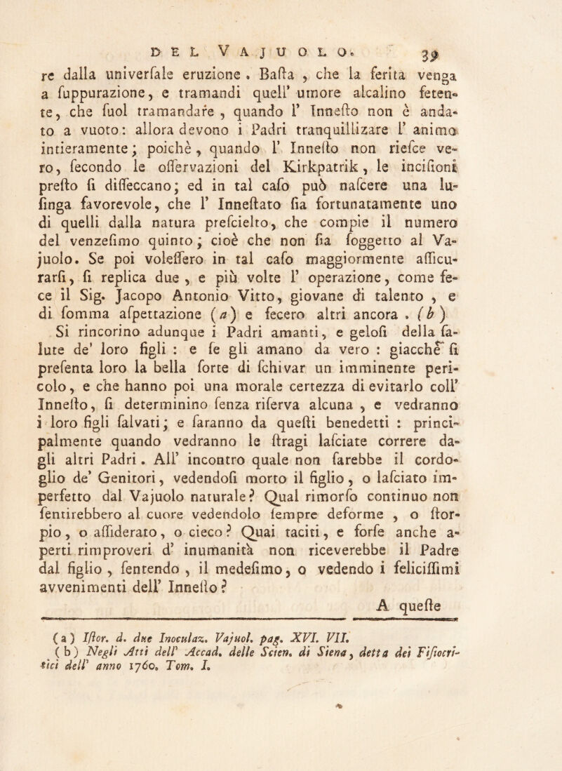 re dalla univerfale eruzione * Bada , che la ferita venga a fuppurazione, e tramandi queir umore alcalino feten¬ te, che luol tramandare , quando F Innefto non è anda- to a vuoto: allora devono i Padri tranquillizare F animo intieramente; poiché, quando F Innefto non riefce ve¬ ro, fecondo le oflervazioni del Kirkpatrik, le inciderli predo fi diffeccano; ed in tal cafo può nafeere una In¬ finga favorevole, che F Inneftato fia fortunatamente uno di quelli dalla natura prefcielto, che compie il numero del venzefimo quinto; cioè che non fia (oggetto al Va- juolo. Se poi voleflero in tal cafo maggiormente aftìcu- rarfi, fi replica due, e più volte F operazione, come fe¬ ce il Sig. Jacopo Antonio Vitto, giovane dì talento , e di fomma afpettazione (a) e fecero altri ancora . (h) Si rincorino adunque i Padri amanti, e gelofi della fa- iute de’ loro figli : e fe gli amano da vero : giacche fi prefenta loro la bella forte di fchivar un imminente perì¬ colo, e che hanno poi una morale certezza di evitarlo colF Innefto, fi determinino fen za ri ferva alcuna , e vedranno ì loro figli fai vati; e faranno da quelli benedetti : princi¬ palmente quando vedranno le ftragi lafciate correre da¬ gli altri Padri. AlF incontro quale non farebbe il cordo¬ glio de* Genitori, vedendofi morto il figlio , o lafciato im¬ perfetto dal Vajuolo naturale? Qual rimorfo continuo non fentirebbero al cuore vedendolo fempre deforme , o ftor- pio, o aflìderato, o cieco? Quai taciti, e forfè anche a- perti rimproveri dJ inumanità non riceverebbe il Padre dal figlio , fen tendo , il medefimo, o vedendo i feliciffimi avvenimenti delF Innelio? A quelle ■»*■ -*1  ’T- .....1 ■■ .... . ■ nn.iMMer.jg ( a ) Iflor. d. due Inoeulaz• Vajuoì. pag» XVI. VII» ( b) Negli Vitti del! Accad. delle Seìcn* dì Siena, detta dei FifiocrV Vici dell1 anno ijóo, Tom» L