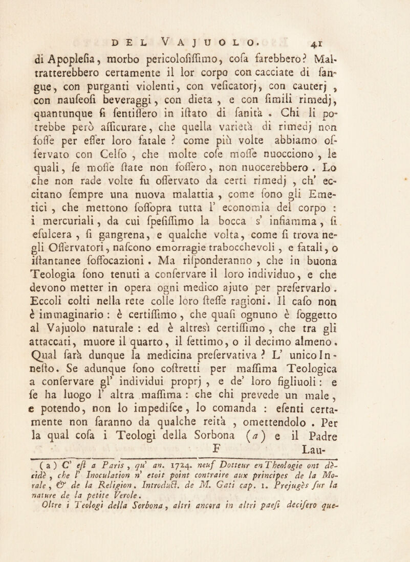diÀpopìefia, morbo pericolofìffimo, cofa farebbero? Mal¬ tratterebbero certamente il lor corpo con cacciate di Tarn gue, con purganti violenti , con veficatorj , con cauterj , con naufeofi beveraggi , con dieta , e con fumili rimedj, quantunque fi fentifiero in filato dì fanita . Chi li pò- crebbe però afficurare, che quella varietà di rimedj non foffe per efier loro fatale ? come più volte abbiamo of- fervalo con Celfo , che molte cofe in offe nuocciono , le quali, fe moffe fiate non follerò, non nuocerebbero . Lo che non rade volte fu offervato da certi rimedj , eli ec¬ citano Tempre una nuova malattia , come fono gli Eme¬ tici , che mettono foffopra tutta Y economia del corpo : i mercuriali, da cui fpefiffimo la bocca ri infiamma , fi efuìcera , fi gangrena, e qualche volta, come fi trova ne¬ gli Oflervatori, nafeono emorragie trabocchevoli , e fatali, o illantanee foffocazioni . Ma rifponderanno , che in buona Teologia fono tenuti a confervare il loro individuo, e che devono metter in opera ogni medico ajuto per prefervarlo. Eccoli colti nella rete colle loro fieffe ragioni» Il cafo non è immaginario : è certiffimo , che quafi ognuno è foggetto al Vajuolo naturale : ed è altresi certiffìmo , che tra gli attaccati, muore il quarto, il fettimo, 0 il decimo almeno. Qual Tara dunque la medicina prefervati va ? Iri unico In» nello. Se adunque fono cofiretti per maffima Teologica a confervare gl5 individui proprj , e de? loro figliuoli : e fe ha luogo Y altra maffima : che chi prevede un male , e potendo, non lo impedifee, lo comanda : efenti certa¬ mente non faranno da qualche reita , omettendolo • Per la qual cofa i Teologi della Sorbona (*) e il Padre F Lau- Ca) C3 e fi a Paris , qu ari, 1724» neuf Dotteur enTheologie ont de¬ cide , che P Inoculation n etoit point contraire aux principes de la Mo¬ rale , & de la Religion % Introduci, de M. Gati cap. ia Prejugès fur la nature de la petite Verde. Oltre i Teologi della Scrbona 9 altri ancora in altri paefi decifero que-