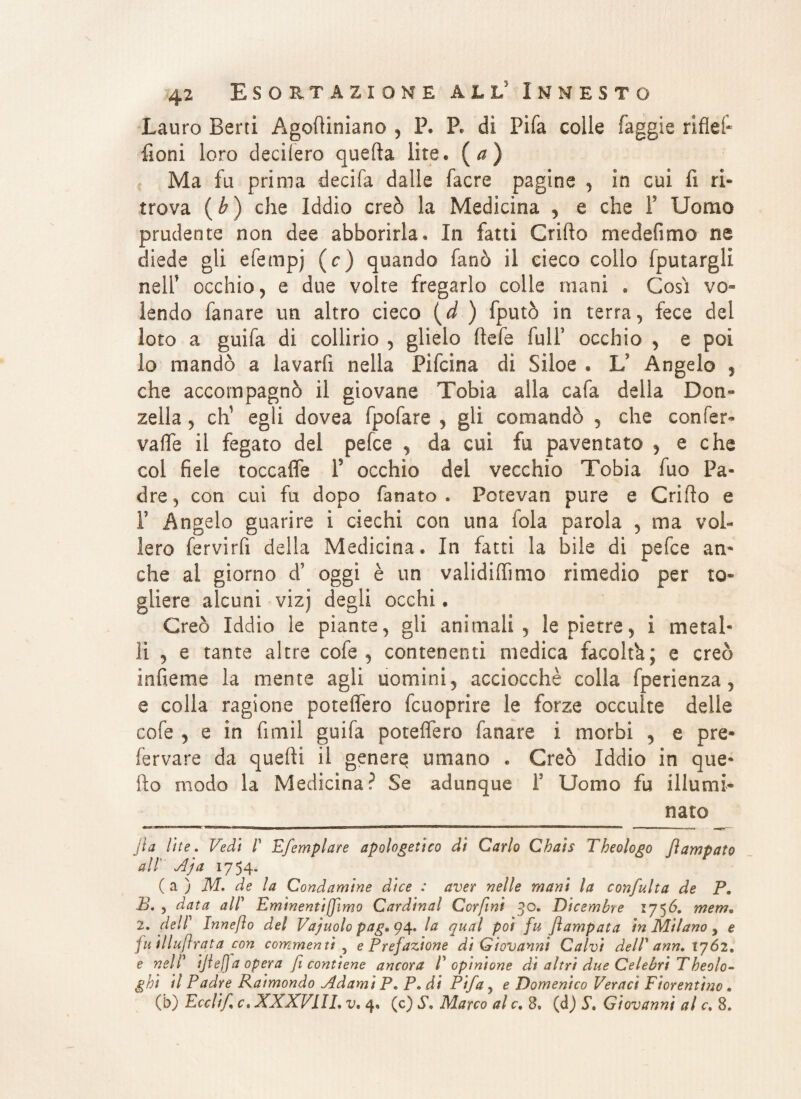 Lauro Berti Agodiniano , P. P. dì Pifa colle faggìe riflef- fìoni loro deciiero quella lite* (a) Ma fu prima decifa dalle facre pagine , in cui fi ri¬ trova (b) che Iddio creò la Medicina , e che F Uomo prudente non dee abbonila. In fatti Grido medefimo ne diede gli efempj (c) quando fanò il cieco collo fputargli nelF occhio, e due volte fregarlo colle mani . Così vo¬ lendo fanare un altro cieco (d ) fputò in terra, fece del loto a guifa di collirio , glielo Refe fulF occhio , e poi lo mandò a lavarfi nella Pifcina di Siloe . V Angelo , che accompagnò il giovane Tobia alla cafa della Don¬ zella , eh1 egli dovea fpofare , gli comandò , che con fer¬ va fife il fegato del pefee , da cui fu paventato , e che col fiele toccaffe f occhio del vecchio Tobia fuo Pa¬ dre, con cui fu dopo fanato. Potevan pure e Grido e F Angelo guarire i ciechi con una fola parola , ma vol¬ lero fervirfi della Medicina. In fatti la bile di pefee an- che al giorno d? oggi è un valididìmo rimedio per to¬ gliere alcuni vizj degli occhi. Creò Iddio le piante, gli animali, le pietre, i metal¬ li , e tante altre cofe , contenenti medica facoltà; e creò infieme la mente agli uomini, acciocché colla fperienza, e colla ragione potedero fcuoprire le forze occulte delle cofe , e in fimil guifa poteffero fanare ì morbi , e pre¬ levare da quedi il genera umano . Creò Iddio in que¬ llo modo la Medicina? Se adunque F Uomo fu illumi- nato jia lite. Vedi P Efemplare apologetico di Carlo Chais Theologo jlampato all' Aja 1754. ( a ) M. de la Condamine dice : aver nelle mani la confulta de P. B. , data alP Eminentiffimo Cardinal Corfini 30. Dicembre 1756. mem. 2. delP Innefto del Vajuolo pag»q\. la qual poi fu flampata in Milano , e fu illuflrata con commenti , e Prefazione di Giovanni Calvi delP ann. 1762. e nelP ijlefjaopera fi contiene ancora P opinione dì altri due Celebri Tbeolo- ghi il Padre Raimondo Adami P. P. di Pifa, e Domenico Veraci Fiorentino. (b) Ecclif c, XXXV1IL v. 4. (c) S. Marco al c. 8. (d) St Giovanni al c. 8.