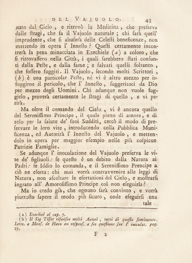 nato dal Cielo , e ritrovò la Medicina , che preferva dalle ftragi , che fa il Vainolo naturale ; chi fa rii queir imprudente 5 che fi abufera delle Celefti beneficenze, non mettendo in opera F Innefio ? Quelli certamente incon¬ trerà la pena minacciata in Ezechiele (a) a coloro , che fi ritrovaflero nella Citta, ì quali farebbero flati con (un* ti dalla Pelle, e dalla fame ; e faìvati quelli foltanto , che fodero fuggiti» Il Vajuolo, fecondo molti Scrittori , (b) è una particolar Pelle, nè vi è altro mezzo per is» fuggirne il pericolo, che F Innello , fuggeritoci da Dio per mezzo degli Uomini. Chi adunque non vuole fug¬ girlo j proverà certamente le ftragi di quello , e vi pe¬ rirà» Ma oltre il comando del Cielo , vi è ancora quello del Sereniffimo Principe, il quale pieno di amore, e di zelo per la fallite de funi Sudditif cercò il modo di pre- fervare le loro vite , introducendo colla Pubblica Muni¬ ficenza , ed Autorità F Innefio del Vajuolo , e metten¬ dolo in opera per maggior efempio nelle piu cofpicue Patrizie Famiglie. Se adunque F inoculazione del Vajuolo preferva le vi* te de' figliuoli .* fe quello è un debito dalla Natura ai Padri.* fe Iddio lo comanda, e il Sereniffimo Prencipe a ciò ne eforta : chi mai vorrà contravvenire alle leggi di Natura, non afcoltare le efortazioni del Cielo, e moftrarfi ingrato alF Amorofiffimo Principe col non efeguirla? Ma io credo giva, che ognuno fara convinto , e verri piuttofio fapere il modo piti ficuro , onde efeguirfi una tale ( a ) Ezeckìei a! eap» 7. (b) Il Sig Tif/ot rrferìfce molti Autori , tutti di queflo /entimema* Lette* a Mon/ de Haen an re/ponf a fes queflions /ut f inoculata pag» F 2