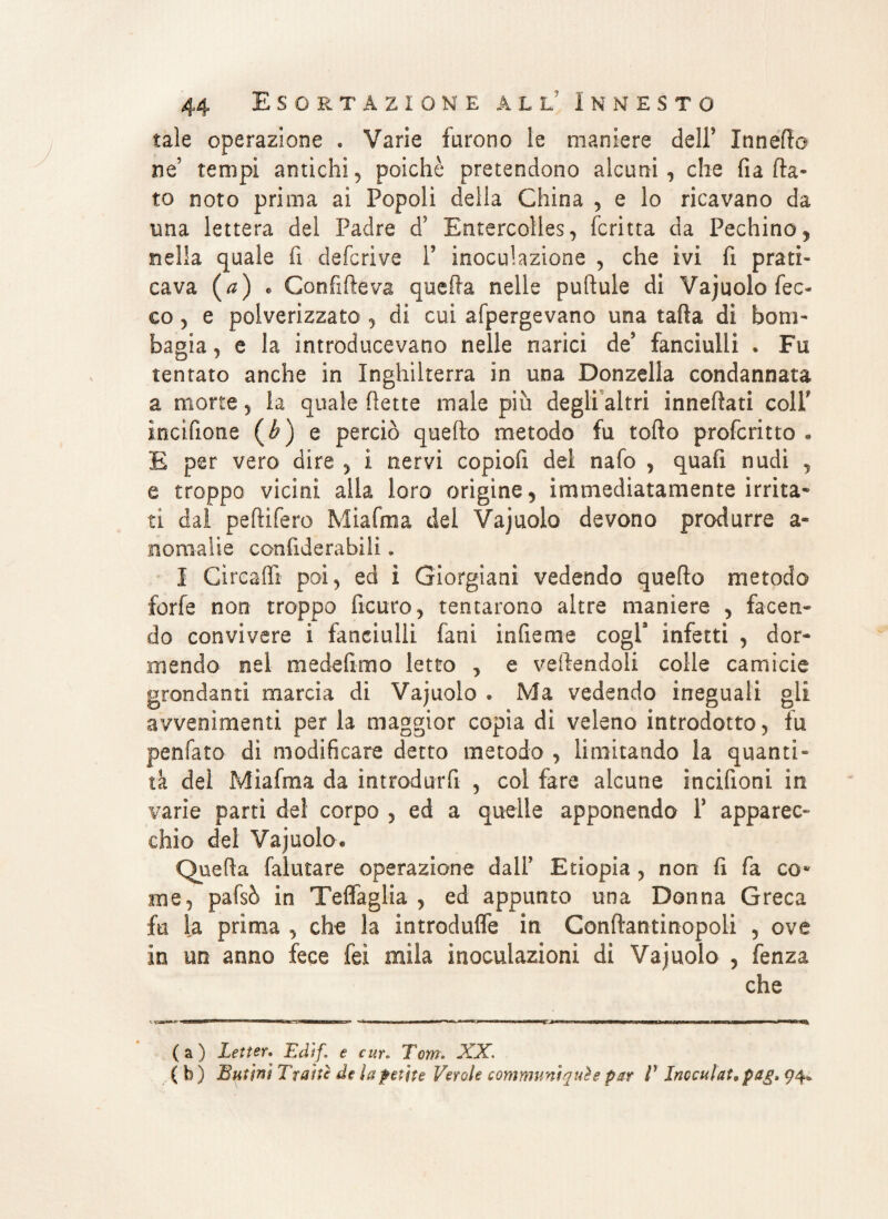 tale operazione « Varie furono le maniere dell* Innerto ne’ tempi antichi, poiché pretendono alcuni, che fi a fla¬ to noto prima ai Popoli della China , e lo ricavano da una lettera del Padre d5 Entercolles, fcritta da Pechino, nella quale fi deferivo P inoculazione , che ivi fi prati¬ cava (a) * Confifleva quella nelle pufìule di Vajuolo fec- co, e polverizzato , di cui afpergevano una tafta di bom- bagia, e la introducevano nelle narici de* fanciulli . Fu tentato anche in Inghilterra in una Donzella condannata a morte, la quale flette male più degli altri innevati colf ìncifione (£) e perciò queflo metodo fu tofto profetino • E per vero dire , i nervi copiofi del nafo , quafi nudi , e troppo vicini alia loro origine, immediatamente irrita» ti dal peftifero Miafma dei Vajuolo devono produrre a* nomalte confiderabili. I Cireafli poi, ed ì Giorgiani vedendo quello metodo forfè non troppo ficuro, tentarono altre maniere , facen¬ do convivere i fanciulli fani iofieme cogl9 infetti , dor¬ mendo nel medefimo letto , e vertendoli colle camicie grondanti marcia di Vajuolo . Ma vedendo ineguali gli avvenimenti per la maggior copia di veleno introdotto, fu penfato di modificare detto metodo , limitando la quanti¬ tà del Miafma da introdurr fi , coi fare alcune incifioni in varie parti del corpo , ed a quelle apponendo 1’ apparec¬ chio del Vajuolo# Quella falutare operazione dall’ Etiopia , non fi fa co* me, pafsò in Teffaglia , ed appunto una Donna Greca fu la prima , che la introdufle in Conflantinopoli , ove in un anno fece fei mila inoculazioni di Vajuolo , fenza che (a) Letter. Edtf. e cur. Tom» XX. ( b ) Burini Tratte- de la perite Verole communìquìe par V Inoculai, pag. 94*