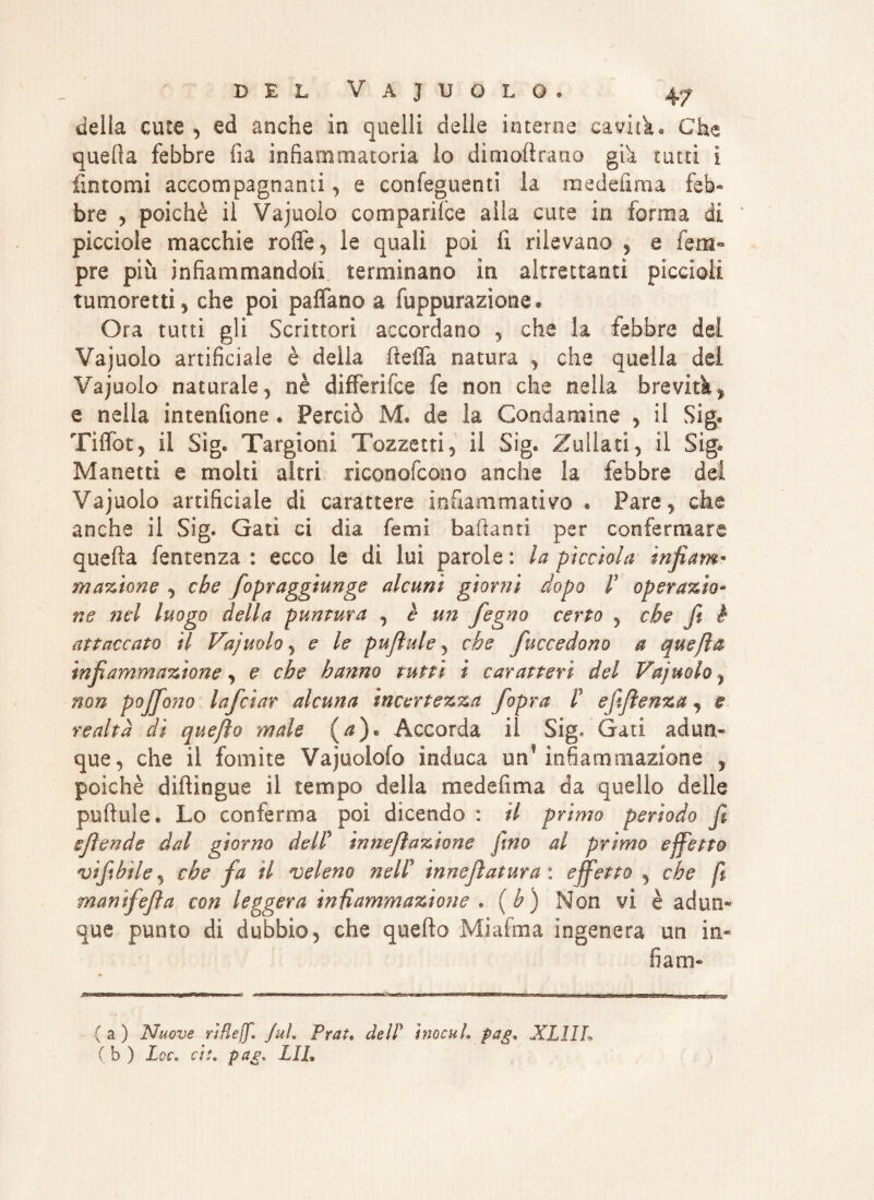 della cute 5 ed anche in quelli delle interne cavita* Che quella febbre fia infiammatoria lo dimoftrano già tutti ì fintomi accompagnanti, e confeguenti la me deli ma feb¬ bre , poiché il Vajuolo comparifce alla cute in forma di picciole macchie roffe, le quali poi fi rilevano , e Tem¬ pre più infiammandoli terminano in altrettanti piccioli tumoretti, che poi paffano a fuppurazione. Ora tutti gli Scrittori accordano , che la febbre del Vajuolo artificiale è deila ftefla natura , che quella dei Vajuolo naturale 5 nè differì ice fe non che nella brevità % e nella intendane * Perciò M. de la Condannine , il Sig* Tiffòt, il Sig® Targioni Tozzatti, il Sig® Zuliati, il Sig* Manetti e molti altri riconofcono anche la febbre dei Vajuolo artificiale di carattere infiammativo • Fare, che anche il Sig. Gatì ci dia fami badanti per confermare quella fentenza : ecco le di lui parole: la picchia infiam¬ mazione , che fopraggìunge alcuni giorni dopo ls operazio¬ ne nel luogo della puntura , è u?i fegno certo , che fi è attaccato il Vajuolo 5 e le pufiule 5 che fuccedono a quefìa infiammazione, e che hanno tutti ì caratteri del Vajuolo, non pofifono Inficiar alcuna incertezza /opra P ejifienza , e realtà dì quejìo male (a). Accorda il Sig. Gati adun¬ que, che il fomite Vajuolofo induca unf infiammazione , poiché diffingue il tempo della medefima da quello delle pufiule® Lo conferma poi dicendo : il primo perìodo fi efiende dal giorno delP in ne fi azione fino al primo effetto vifibile, che fa il veleno nelP ìnneftatura : effetto , che ft mamfefia con leggera infiammazione * (h) Non vi è adun¬ que punto di dubbio, che quarto Mi alma ingenera un in¬ fiali)- (a) Nuove rìBeff. fui. Prai, deìP inocul, pag. XL1IL ( b ) Loc. ài. pag* LIL