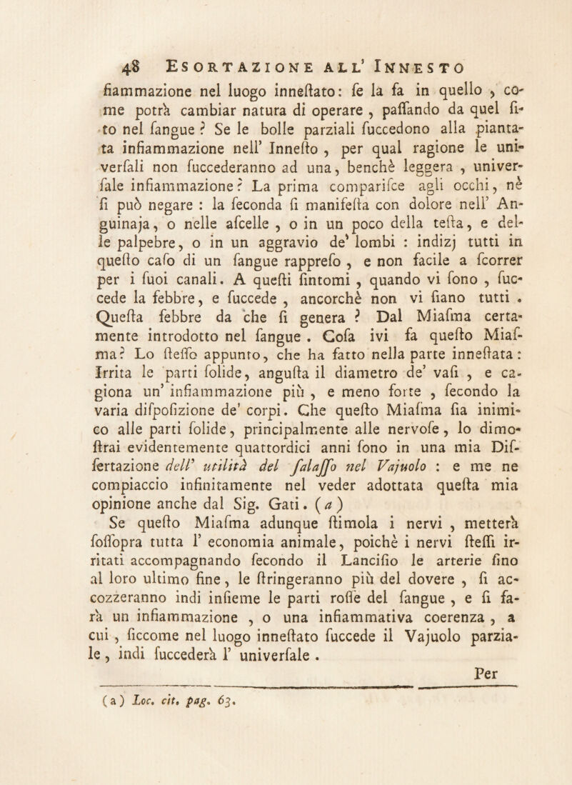 fiammazione nel luogo innevato: fé la fa in quello , co- me potrò, cambiar natura di operare , paffando da quel fi* to nel fangue ? Se le bolle parziali fuccedono alla pianta* ta infiammazione nell5 Jnnello , per qual ragione le uni» verfali non fuccederanno ad una, benché leggera , univer- Tale infiammazione? La prima comparile agli occhi, nè fi può negare : la feconda fi manifelta con dolore nell5 An¬ guinaia , o nelle afcelle , o in un poco della tefta, e del¬ le palpebre, o in un aggravio de* lombi : indizj tutti in quello cafo di un fangue rapprefo , e non facile a fcorrer per i Tuoi canali. A quelli fintomi , quando vi fono , fuc- cede la febbre, e fuccede , ancorché non vi fiano tutti « Quella febbre da che fi genera ? Dal Miafma certa¬ mente introdotto nel fangue . Gofa ivi fa quello Miai- ma? Lo lieifo appunto, che ha fatto nella parte innelìata : Irrita le parti folide, angufta il diametro de5 vafi , e ca¬ giona un’ infiammazione più , e meno forte , fecondo la varia difpofizione deJ corpi. Che quello Miafma fia inimi¬ co alle parti folide, principalmente alle nervofe, lo dimo* {Irai evidentemente quattordici anni fono in una mia Dif- fertazione dell’ utilità del fai affo nel Vajuolo : e me ne compiaccio infinitamente nel veder adottata quella mia opinione anche dal Sig. Gati. ( a ) Se quello Miafma adunque Ili mola i nervi , metterà foflbpra tutta T economia animale, poiché i nervi (lelfi ir¬ ritati accompagnando fecondo il Lancifio le arterie fino al loro ultimo fine, le fingeranno più del dovere , fi ac¬ cozzeranno indi infieme le parti rode del fangue , e fi fa¬ rà un infiammazione , o una infiammativa coerenza , a cui , ficcome nel luogo innellato fuccede il Vajuolo parzia¬ le , indi fuccedera T univerfale . Per