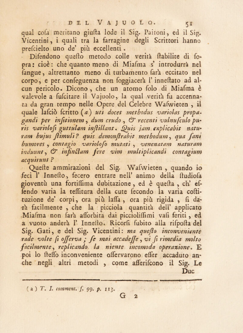 qual cola meritano giufta lode il Sig. Paltoni, ed il Sig. Vicentini, i quali tra la farragine degli Scrittori hanno prefcielto uno de5 più eccellenti • Difendono quello metodo colle verità Habìike di io» pra: cioè: che quanto meno dì Miafma s introdurrà nel fangue, altrettanto meno di turbamento fark eccitato nel corpo, e per confeguenza non foggiacela V inneftato ad al¬ cun pericolo. Dicono , che un atomo folo di Miafma è valevole a fufcitare il Vajuolo, la qual verità fu accenna¬ ta da gran tempo nelle Opere del Celebre Wafwieten , il quale lafciò ferino (^z) uti docet methodus variolas propa¬ gandi per infttionem, dum crudo , & recenti vulnufculo pii* ris variolofi guttulam injìillant. ^uis jam explicabit natu- ram hujus Jìimuli? quis demonfìrabit metbodum, qua fani bumores , contagio variolofo mutati , venenatam naturani ìnduunt, & infìngi am fere vim multiplicandi contagium acquirunt ? Quelle ammirazioni dei Sig. Wafwieten , quando io feci T Innefto, fecero entrare nelP animo della ftudiofa gioventù una fortilfima dubitazione, ed è quella , eh9 ef- fendo varia la telfitura della cute fecondo la varia colti» tuzione de5 corpi, ora più lalfa , ora più rigida , fi da¬ rk facilmente , che la pìcciola quantità dell applicato Miafma non fark alforbita dai piccioìiffimi vafi feriti, ed a vuoto andera P Inneilo* Ricorfi fubito alla rifpofla de! Sig. Gati, e del Sig. Vicentini: ma quejìo inconveniente rade volte fi ojferva ; fe mai accadejje, vi fi rimedia molto facilmente, replicando la niente incomoda operazione, E poi lo Hello inconveniente oifervarono elfer accaduto an¬ che negli altri metodi y come afferifeono il Sig. Le Due ( a ) 7\ L commenta /. 99, p« 213.. G %