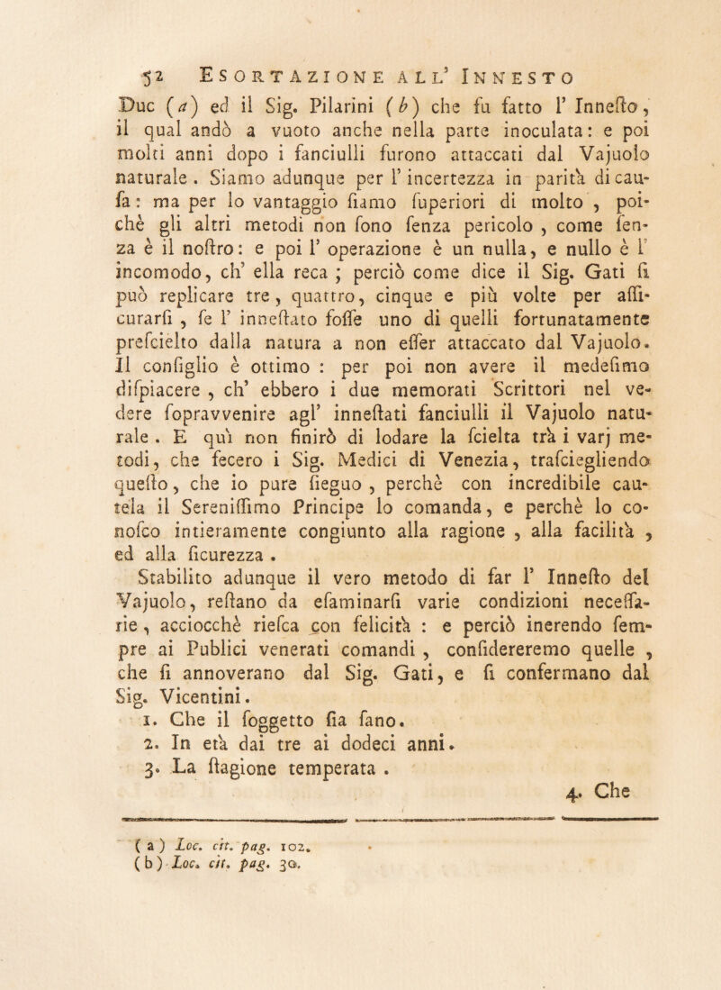 Due (a) ed il Sig. Filarini (b) che fu fatto F Innefto, il qual andò a vuoto anche nella parte inoculata: e poi molti anni dopo i fanciulli furono attaccati dal Vajuolo naturale. Siamo adunque per l’incertezza io parità di c a ti¬ fa : ma per lo vantaggio fumo fuperiori di molto , poi¬ ché gli altri metodi non fono fenza pericolo , come len¬ za è il noftro: e poi F operazione è un nulla, e nullo è 1 incomodo, eh5 ella reca ; perciò come dice il Sig. Gati li può replicare tre, quattro, cinque e più volte per affi- curarli , fe F in trattato folle uno di quelli fortunatamente prefcielto dalla natura a non elfer attaccato dal Vajuolo « Il configlio è ottimo : per poi non avere il mede fimo difpiacere , eh5 ebbero i due memorati Scrittori nel ve¬ dere fopravvenire agF inneftati fanciulli il Vajuolo natu¬ rale . E qui non finirò di lodare la fcielta tra i varj me¬ todi, che fecero i Sig. Medici di Venezia, trafeiegliendo quello, che io pure fieguo , perchè con incredibile cau¬ tela il Sereniffimo Principe lo comanda, e perchè lo co- nofeo intieramente congiunto alla ragione , alla facilita , ed alla ficurezza . Stabilito adunque il vero metodo di far F Xnnefto dei Vajuolo, tettano da efaminarfi varie condizioni neceffa- rie, acciocché riefea con felicita : e perciò inerendo Tem¬ pre ai Publici venerati comandi , confidereremo quelle , che fi annoverano dal Sig. Gati, e fi confermano dal Sig. Vicentini. i. Che il foggetto fia fano* z. In età dai tre ai dodeci anni* 3. La ftagione temperata . Che maHUmmmmmMmarn ******** w»—— (b) Loe» eh. pag. 30. agys.iigii-m??