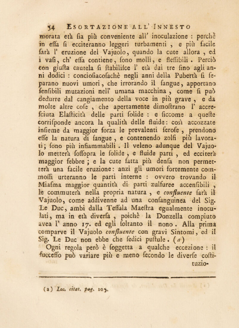 Biorata età fia più conveniente air inoculazione : perchè in efia fi ecciteranno leggeri turbamenti , e più facile farà P eruzione del Vajuolo, quando la cute allora , ed ì vafi, ch? efla contiene, fono molli, e flefiìbili . Perciò con giuda cautela fi ftabiiilce F eia dai tre fino agli an¬ ni dodici : conciofiacofachè negli anni della Pubertà fi fe- parano nuovi umori, che irrorando il fangue, apportano fenfibili mutazioni nell’ umana macchina , come fi può dedurre dal cangiamento della voce in più grave , e da molte altre cofe , che apertamente dimoffrano P accre- fciuta Eladicìtà delle parti folide : e ficcome a quede corrifponde ancora la qualità delle fluide: cosi accozzate infieme da maggior forza le prevalenti ferofe , prendono effe la natura di fangue , e contenendo zolfi più lavora¬ ti; fono più infiammabili « Il veleno adunque del Vajuo- lo metterà foflbpra le folide , e fluide parti , ed ecciterà maggior febbre ; e la cute fatta più denfa non permet¬ terà una facile eruzione : anzi gli umori fortemente com- moffi urteranno le parti interne : ovvero trovando il Miafma maggior quantità di parti zulfuree accenfibili , ie commuterà nella propria natura , e confluente farà il Vajuolo, come addivenne ad una confanguinea del Sig. Le Due, ambi dalla TefTala Maeflra egualmente inocu¬ lati, ma in età diverfa , poiché la Donzella compiuto avea V anno 17. ed egli (citante il nono. Alla prima comparve il Vajuoio confluente con gravi Sintomi, ed il Sig. Le Due non ebbe che Tedici pulitile . ( a ) Ogni regola però è foggetta a qualche eccezione : il fueeeffo può variare più e meno fecondo le diverfe codi- tuzio-