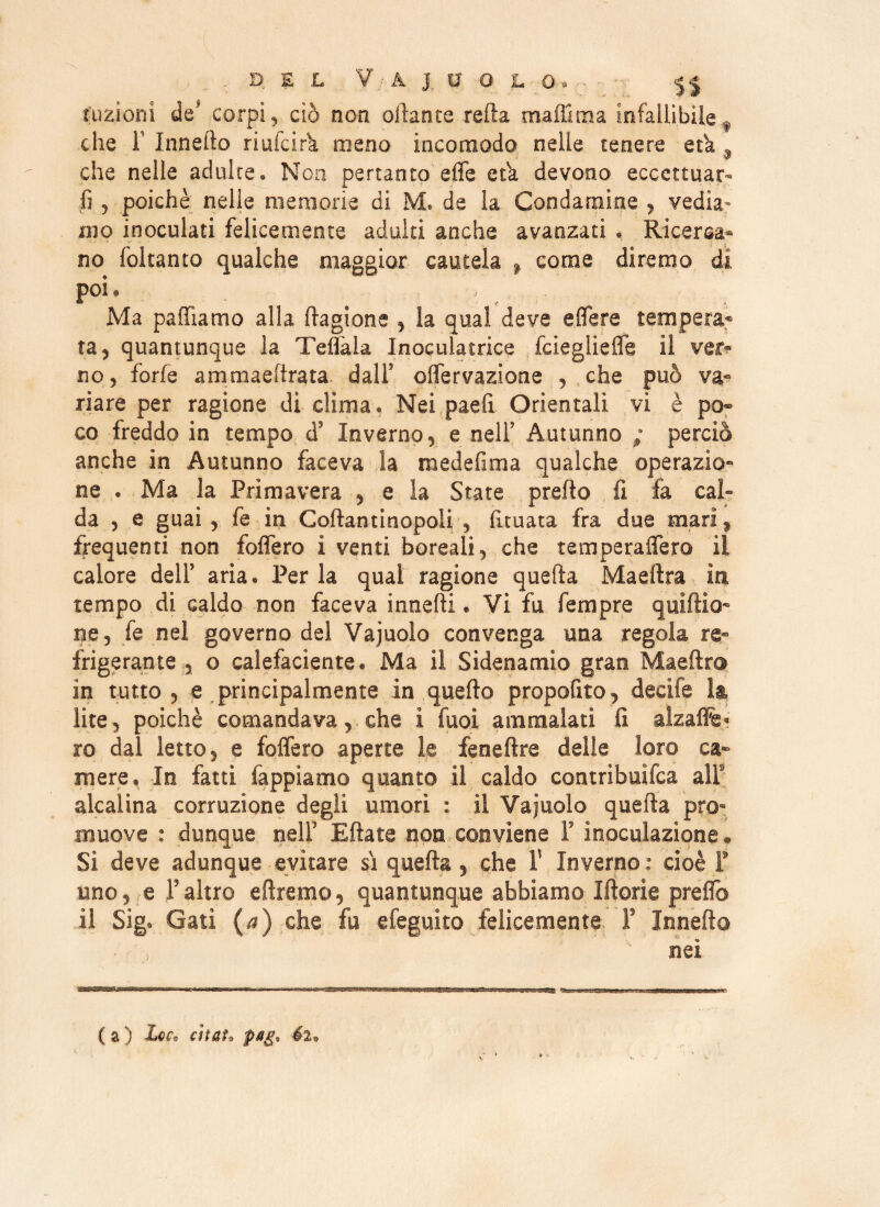tuzioni de corpi, ciò non oilante refta maffitna infallìbile f che T Innedo riulcirk meno incomodo nelle tenere età ì che nelle adulte. Non pertanto effe etk devono eccettuar- fi , poiché nelle memorie di M* de la Condamine , vedia¬ mo inoculati felicemente adulti anche avanzati . Ricerca¬ no foltanto qualche maggior cautela > come diremo di poi. # ;/ Ma palliamo alla Cagione , la qual deve affare tempera¬ ta, quantunque la Teflala Inoculacrice fcieglieffe il ver¬ no, forfè ammaeftrata dall9 offervazione , che può va¬ riare per ragione di clima. Nei paefi Orientali vi è po¬ co freddo in tempo ds Inverno, e nell5 Autunno ; perciò anche in Autunno faceva la medefima qualche operazio- ne . Ma la Primavera , e la State predo fi fa cal¬ da , e guai , fe in Coflantinopoli , limata fra due mari, frequenti non follerò i venti boreali, che temperaffero il calore dell5 aria « Perla qual ragione quella Maeilra in tempo di caldo non faceva innelti. Vi fu Tempre quiftio- ne, fe nel governo del Vajuolo convenga una regola re¬ frigerante , o calefaciente* Ma il Sidenamio gran Maefìr© in tutto , e principalmente in quello propofito, decife la lite, poiché comandava, che i fuoi ammalati fi alzafife« ro dal letto, e foffero aperte le feneftre delle loro ca¬ mere, In fatti tappiamo quanto il caldo contrìbuifca all alcalina corruzione degli umori : il Vajuolo quella pro¬ muove : dunque nell5 Ridate non conviene F inoculazione * Si deve adunque evitare si quella , che V Inverno : cioè F uno, e Yaltro eilremo, quantunque abbiamo Iftorie preffo il Sig, Gati (a) che fu efeguito felicemente f Innefto nei ( a ) Le?* citai* pag%