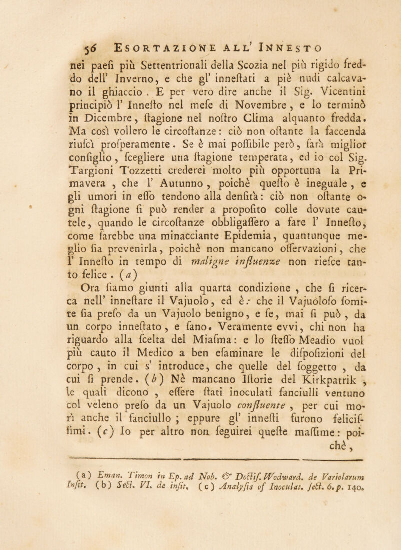 nei paefi più Settentrionali della Scozia nel più rigido fred¬ do dell’ Inverno, e che gl’ innevati a piè nudi calcava¬ no il ghiaccio , E per vero dire anche il Sig. Vicentini principiò T Innefto nel mefe di Novembre , e lo terminò in Dicembre, ftagione nel noftro Clima alquanto fredda. Ma cosi vollero le circoftanze : ciò non ottante la faccenda riufci profperamente. Se è mai poflibile però, fata miglior configlio, fcegliere una ftagione temperata, ed io col Sig. Targioni Tozzetti crederei molto più opportuna la Pri¬ mavera , che f Autunno , poiché quello è ineguale , e gli umori in elfo tendono alla denfita : ciò non ottante o- gni ftagione fi può render a propofito colle dovute cau¬ tele, quando le circoftanze obbligalfero a fare Y Innefto, come farebbe una minacciante Epidemia, quantunque me¬ glio fia prevenirla, poiché non mancano olfervazioni, che ì’ Innefto in tempo di maligne influenze non riefce tan¬ to felice . (a) Ora fiamo giunti alla quarta condizione , che fi ricer¬ ca nell’ inneftare il Vajuolo, ed è.* che il Vajuòlofo fomi¬ te fia prefo da un Vajuolo benigno, e fe, mai fi può , da un corpo inneftato, e fano. Veramente evvi, chi non ha riguardo alla fcelta del Miafma: e lo ftelfo Meadio vuoi più cauto il Medico a ben efaminare le difpofizioni del corpo, in cui s’ introduce, che quelle del foggetto , da cui fi prende. (b) Nè mancano Iftorie del Kirkpatrik , le quali dicono , effere flati inoculati fanciulli ventuno col veleno prefo da un Vajuolo confluente , per cui mo¬ ri anche il fanciullo ; eppure gl’ innefti furono felicif- fimi. (c) Io per altro non feguirei quelle maffime: poi¬ ché, (a) Eman. limon in Ep. ad Nob, & Doftif. IVodward. de Variolarum fnfit, (b) Se{ci, VE de infit% (c) Analyfis of Inocular. Jeft.ó.p. 140»