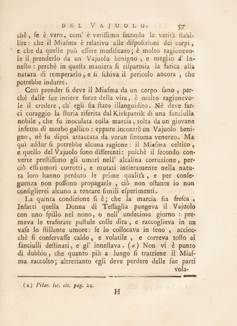 cbè, fe è vero, com5 è verirtìmo fecondo le verità ftabi- lite: che il Miafma è relativo alle difpofizioni dei corpi, e che da quelle può e fife re modificato; è molto ragionevo¬ le il prenderlo da un Vajuolo benigno , e meglio di’ In* netto : perchè in quella maniera fi rifparmia la fatica alla natura di temperarlo, e li fchiva il pericolo ancora , che potrebbe indurre. Così prender fi deve il Miafma da un corpo fano , per¬ chè dalle fue intiere forze della vita, è molto ragionevo¬ le il credere , eh’ egli ha flato illanguidito. Nè deve far¬ cì coraggio la floria riferita dalKirkpatrik dì una fanciulla nobile , che fu inoculata colla marcia, tolta da un giovane infetto di morbo gallico : eppure incontrò un Vajuolo beni¬ gno, nè fu dipoi attaccata da verun fintoma venereo. Ma qui addur fi potrebbe alcuna ragione : il Miafma celtico , e quello del Vajuolo fono differenti : poiché il fecondo con¬ verte prefliffimo gli umori nell’ alcalina corruzione, per¬ ciò etti umori corrotti, e mutati intieramente nella natu¬ ra loro hanno perduto le prime qualità , e per confe- guenza non poffono propagarle , ciò non ottante io non conhglierei alcuno a tentare limili efperimenti. La quinta condizione fi è; che la marcia fia frefea • Infatti quella Donna di Teffaglia pungeva il Vajuolo con uno fpillo nel nono, o nell5 undecimo giorno : pre¬ meva le traforate puttule colle dita , e raccoglieva in un vafe lo ttillante umore : fe lo collocava in feno , accioc¬ ché fi confervaffe caldo , e volatile , e correva torto ai fanciulli deftinati, e gl5 innettava, (a) Non vi è punto di dubbio , che quanto piu a lungo fi trattiene il Miaf¬ ma raccolto; altrettanto egli deve perdere delle fue parti vola- (a) Pilaf, loc, cit. pag. 24. H