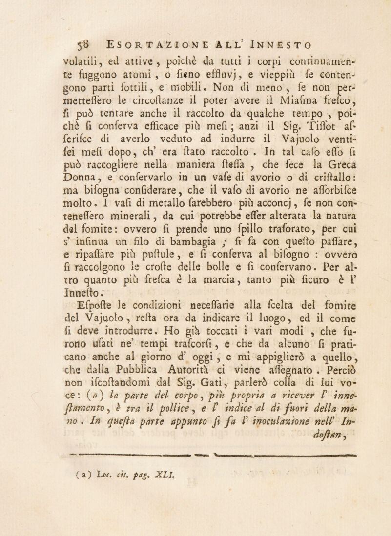 volatili, ed attive, poiché da tutti i corpi continuameli* te fuggono atomi 5 o fieno effluvj, e vieppiù fe conten¬ gono parti fonili, e mobili. Non di meno, fe non per- mettefiero le circodanze il poter avere il Miaima frefco, fi può tentare anche il raccolto da qualche tempo , poi¬ ché fi conierva efficace più mefi ; anzi il Sig. Tiffot af* fenice di averlo veduto ad indurre il Vajuolo venti- fei mefi dopo, ch? era flato raccolto . In tal cafo eflo fi può raccogliere nella maniera della , che fece la Greca Donna, e confervarlo in un vafe di avorio o di criflallo: ma bifogna confiderare, che il vafo di avorio ne aflorbifce molto. I vafi di metallo farebbero più acconcj, fe non con- teneffèro minerali, da cui potrebbe effer alterata la natura dei fomite: ovvero fi prende uno fpillo traforato, per cui $ infirma un filo di bambagia ; fi fa con quello paflare, e ripaffare più puflule, e fi conferva al bifogno : ovvero fi raccolgono le erode delle bolle e fi confervano. Per al¬ tro quanto più frefea è la marcia, tanto più ficuro è 1’ Innedo. Efpode le condizioni neceflarie alla feelta del fomite del Vajuolo, reda ora da indicare il luogo, ed il come fi deve introdurre. Ho già toccati i vari modi , che fu¬ rono ufati ne5 tempi trafeorfi, e che da alcuno fi prati¬ cano anche al giorno d’ oggi , e mi appiglierò a quello, che dalla Pubblica Autorità ci viene adeguato . Perciò non Scodandomi dal Sig. Gati, parlerò colla di lui vo¬ ce: {a) la parte del corpo, pih propria a ricever /’ inne¬ vamento , e tra il pollice, e /’ ìndice al di fuori della ma¬ no . In quejìa parte appunto fi fa I inoculazione nell' In- dojìan,