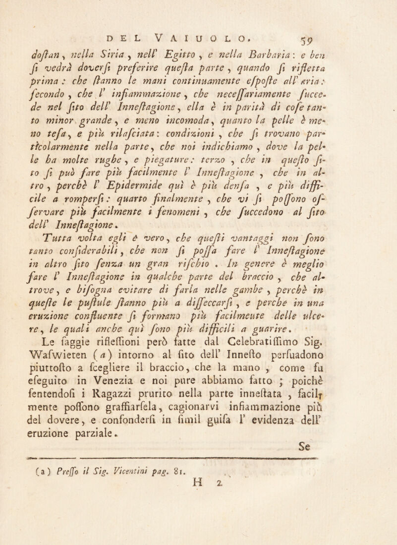 doftan , nella Siria , nell* Egitto , nella Barbaria: ebeti fi vedrà doverft preferire quefìa parte , quando fi rifletta prima: che ftanno le mani continuamente efpojìe all'aria: fecondo , che I infiammazione , necejfariamente fiucce* */<f »(?/ fito dell’ Innefiagione, ella è in parità di cofe tan¬ to minor grande , £ incomoda, quanto la pelle h me¬ no tefa, piu rilafciata : condizioni , che f trovano par» tkolarmente nella parte, che noi indichiamo , dove la pel* le ha molte rughe, e piegature: terzo , che in quefìo fit¬ to fi può fare piu facilmente V Innefiagione , che in al¬ tro , perchè l Epidermide qui è piu denfa , e piu diffi¬ cile a romper fi : quarto finalmente , che vi fi poffono ofi fervere piu facilmente i fenomeni 5 che fucce dono al fitto dell’ Innefiagione * Tutta volta egli à vero, che quefii vantaggi non fono tanto confderabilì, che non fi pojfa fare I Innefiagione in altro fitto fienza un gran rifchto • In genere è meglio fare lJ Innefiagione in qualche parte del braccio , che al* trove 5 <? hìfogna evitare dì farla nelle gambe , perchè in quefìe le puflule ftanno piu a dijfeccarfi , e perche in una eruzione confluente fi formano piu facilmente delle idee* re, le quali anche qui fono piu difficili a guarire. Le faggie rifleffioni però fatte dai Celebratiffimo Sig* Wafwieten (a) intorno al fito dell* Innefìo perfaadotio piuttofto a fcegliere il braccio, che la mano , come fa efeguìto in Venezia e noi pure abbiamo fatto ; poiché fentendofi i Ragazzi prurito nella parte ìnneftata 5 facili mente poffono graffia rfela, cagionarvi infiammazione più del dovere > e confonderli in fimi! guifa F evidenza dell9 eruzione parziale. Se -SBSfc» ..cg!-w^i-.i » ■ 11,11 r ■ 1 r-t — — fa) Preffo il Sig. Vicentini pag. Si. H 2