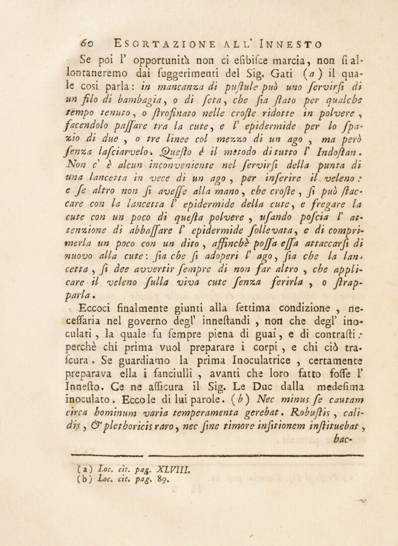 Se poi P opportunità non ci efibìfce marcia, non fi ai¬ ta ne remo dai fuggerimenti del Sig. Gati (a ) il qua» le cosi parla : in mancanza dì pujìule può uno fervirft di un filo di bambagia, o di feta, che fia fiato per qualche tempo tenuto, o Jìrofinato nelle crofle ridotte in polvere , facendolo pajjare tra la cute, e lJ epidermide per lo fpa- zio di due , o tre linee col mezzo di un ago , ma però jenza lafciarvelo. ffuejìo è il metodo di tutto P Indofìan . Non c è alcun inconveniente nel fervirft della punta di una lancetta in vece di un ago , per inferire il veleno : e fe altro non ft ave [fé alla mano, che crofle , fi può fi ac- care con la lancetta P epidermide della cute, e fregare la cute con un poco di quefìa polvere , ufando pofcia P at¬ tenzione di abbaffare P epidermide follevata, e di compri¬ merla un poco con un dito , affinchè poffa effa attaccarfi di nuovo alla cute : fia che fi adoperi P ago, fia che la lan¬ cetta , fi dee avvertir fempre di non far altro , che appli¬ care il veleno full a vìva cute fenza ferirla , o frap¬ parla . Eccoci finalmente giunti alla fettima condizione , ne- eeffaria nei governo degl1 inneftandi , non che degl’ ino¬ culati , la quale fu fempre piena di guai, e di contraili .• perchè chi prima vuol preparare i corpi , e chi ciò tra¬ scura . Se guardiamo la prima Inoculatrice , certamente preparava ella i fanciulli , avanti che loro fatto folfe F Xnnefto. Ge ne afficura il SÌ2. Le Due dalla medefima inoculato. Eccole di lui parole, (b) Nec minus fe cautam circa hominum varia temperamenta gerebat. Robuftìs , cali- dis , &pletboricis raroy nec fine timore infittonem infìituebat, hac- ( a ) Loc. eh. pag. XLVI1L ( b ) Loc. cit, pag. 89»