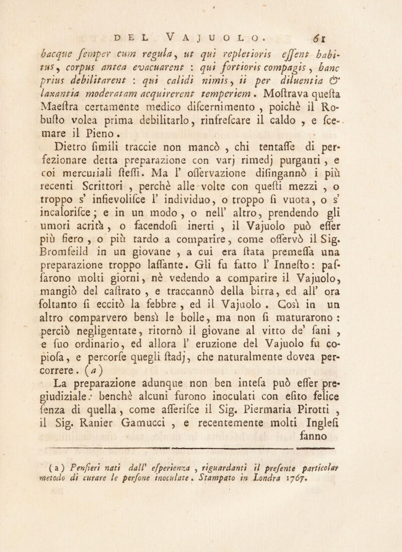 bacque femper cum regula , ut qui repletioris ejj'ent habi¬ tus ^ corpus antea evacuarent : qui fortioris compagis , hanc prìus debilitarent : qui validi nimis , /i per diluentìct & laxantia moderatam acquìrercnt temperiem . Mofìrava quella Maeftra certamente medico difcernimento , poiché il Ro« butto volea prima debilitarlo, rinfrefcare il caldo , e fec¬ ola re il Pieno • Dietro Amili traccia non mancò , chi tentafle di per* fazionate detta preparazione con varj rimedj purganti , e coi mercuriali fletti. Ma F oifervazione difingannò i più recenti Scrittori , perchè alle volte con quelli mezzi , o troppo s’ ìnfievoliice F indivìduo, o troppo fi vuota, o s incalorifce ; e in un modo, o nelF altro, prendendo gli umori acri Fa, o facendoli inerti , il Vajuolo può effer piu fiero , o più tardo a comparire, come offervò il Sig@ Bromfeild io un giovane , a cui era ftata premetta una preparazione troppo lattante» Gli fu fatto F Innefto: par¬ larono molti giorni, nè vedendo a comparire il Vajuolo, mangiò del caftrato , e traccannò della birra, ed alF ora foltanto fi eccitò la febbre , ed il Vajuolo « Cosi in un. altro comparvero bensì le bolle, ma non fi maturarono: perciò negligentate, ritornò il giovane al vitto de5 fanì , e fuo ordinario, ed allora F eruzione del Vajuolo fu co- piofa, e percorfe quegli ftadj, che naturalmente dovea per¬ correre » ( a ) La preparazione adunque non ben intefa può effer pre¬ giudiziale ; benché alcuni furono inoculati con efito felice lènza dì quella , come afferìfee il Sig. Piermaria Pìrottì , il Sig. Ratiier Gamucci , e recentemente molti Inglefi fanno { a ) Penfteri nati dal? efperienza , riguardanti il prefente particolat metodo dì curare le perfine inoculate» Stampato in Londra iyój*