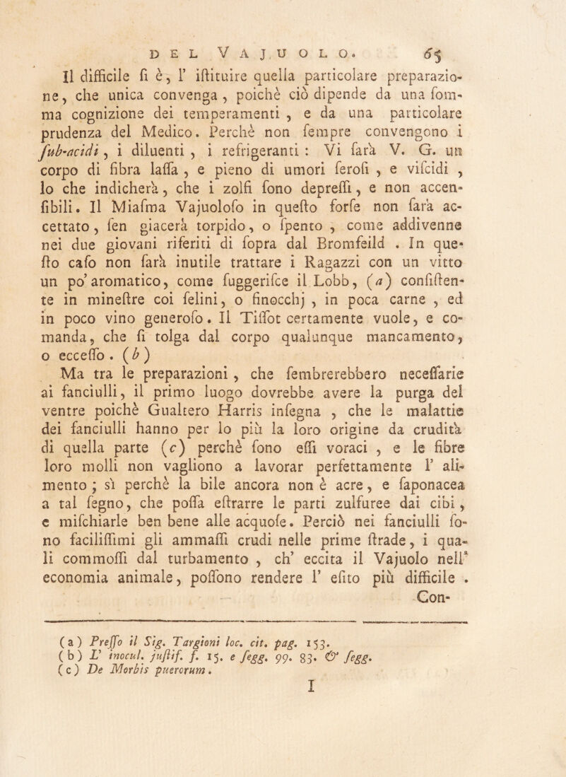 Il difficile fi è, T iftituire quella particolare preparazio¬ ne, che unica convenga, poiché ciò dipende da una foni- ma cognizione dei temperamenti , e da una particolare prudenza del Medico. Perchè non ferapre convengono i fub-actdi, i diluenti , i refrigeranti : Vi fara V. G. un corpo di fibra latta , e pieno di umori ferofi , e vifcidi , lo che indicherà , che i zolfi fono depredi, e non accen- libili • Il Miafma Vajuolofo in quefto forfè non fara ac¬ cettato, ien giacerà torpido, o fpento , come addivenne nei due giovani riferiti di fopra dal Bromfeild . In que* fio cafo non farà inutile trattare i Ragazzi con un vitto un po'aromatico, come fuggerifce il Lobo, (a) confiden¬ te in mineftre coi felini, o finocchj , in poca carne , ed in poco vino generofo. Il Tiffot certamente vuole, e co= manda, che fi tolga dal corpo qualunque mancamento, o eccedo . ( b ) Ma tra le preparazioni, che fembrerebbero neceffarle ai fanciulli, il primo luogo dovrebbe avere la purga del ventre poiché Guaderò Harris infegna , che le malattie dei fanciulli hanno per io piu la loro origine da erudita di quella parte (c) perchè fono effi voraci , e le fibre loro molli non vagliono a lavorar perfettamente V ali¬ mento ; sì perchè la bile ancora non è acre, e faponacea a tal fegno, che poffa attrarre le parti zulfuree dai cibi, e mifchiarie ben bene alle acquoie . Perciò nei fanciulli fo¬ no faciliffimi gli animaffi crudi nelle prime firade, i qua¬ li commotti dal turbamento , eh5 eccita il Vajuolo nell economia animale, poflbno rendere F efito più difficile . Con¬ ca) Preffo U Sìg. Targìonì loc» eh. pag. 153- (b) L tnocul. jufltf. f. 15. e fegg. 99. 83. & fegg. ( c ) De jylorkìs puerorutn. I