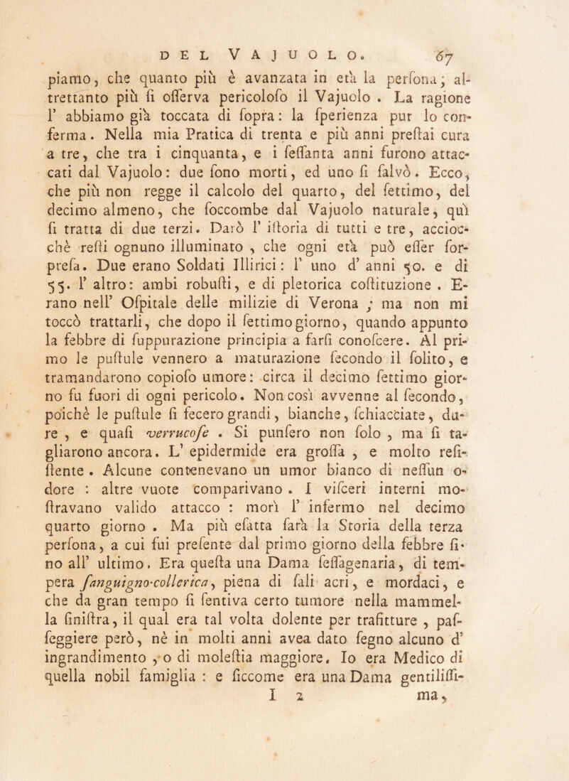 piamo ^ che quanto più è avanzata in età la perfona; al¬ trettanto più fi offerva pericolofo il Vajuolo . La ragione F abbiamo già toccata di {opra : la fperienza pur lo con¬ ferma . Nella mia Pratica di trenta e più anni predai cura a tre, che tra i cinquanta, e i feflanta anni furono attac¬ cati dal Vajuolo: due fono morti, ed uno fi falvò. Ecco, che più non regge il calcolo del quarto, del fettimo, del decimo almeno, che foccombe dal Vajuolo naturale, qui fi tratta di due terzi. Darò F filaria di tutti e tre, accioc¬ ché redi ognuno illuminato , che ogni età può effer for- prefa. Due erano Soldati Illirici: F uno d? anni 50. e di 55. F altro: ambi robudi, e di pletorica codituzìone . E- rano nell’ Ofpitale delle milizie di Verona ; ma non mi toccò trattarli, che dopo il fettimo giorno, quando appunto la febbre di depurazione principia a fard conofcere. Al prfi mo le pudule vennero a maturazione fecondo il folito, e tramandarono copiofo umore: circa il decimo fettimo gior¬ no fu fuori di ogni pericolo. Non così avvenne al fecondo, poiché le pudule d fecero grandi, bianche, Ghiacciate, du¬ re , e quad verrucofe . Si punfero non folo , ma fi ta¬ gliarono ancora. L’epidermide era grolla , e molto refi- dente . Alcune contenevano un umor bianco di neflim o dorè : altre vuote comparivano . I vifceri interni mo* dravano valido attacco : morì F infermo nel decimo quarto giorno . Ma più efatta fara la Storia della terza perfona, a cui fui prefente dal primo giorno della febbre fi¬ no all’ ultimo» Era queda una Dama feflagenaria, di tem¬ pera fanguignoscollevìca, piena di filli acri, e mordaci, e che da gran tempo fi fentiva certo tumore nella mammel¬ la Anidra, il qual era tal volta dolente per trafitture , pad feggiere però, nè in molti anni avea dato fegno alcuno d9 ingrandimento , o di moledia maggiore. Io era Medico di quella nobil famiglia: e ficcome era una Dama gentilifli- I 2 ma y