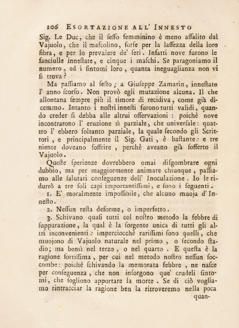Sig. Le Due, che il fello femminino è meno aflalito dai Vajuolo, che il mafeolino, forfè per la lalfezza della loro fibra, e per lo prevalere de’ feri. Infatti nove furono le fanciulle inneflate, e cinque i mafehi. Se paragoniamoli numero ^ ed i fintomi loro , quanta ineguaglianza non vi fi trova ? Ma palliamo al fedo ; a Giufeppe Zamarin, innevato F annofeorfo. Non provò egli mutazione alcuna. Il che allontana Tempre piu il timore di recidiva, come già di¬ cemmo. Intanto i noflri innelti furono tutti validi, quan¬ do creder fi debba alle altrui olfervazìonì : poiché nove incontrarono T eruzione sì parziale, che univerfale: quat¬ tro F ebbero foltanto parziale, la quale fecondo gli Scrit¬ tori , e principalmente il Sig. Gali , è badante,9 e tre niente doveano foffrire , perchè aveano già fofferto il Vajuolo * Quelle fperienze dovrebbero ornai difgombrare ogni dubbio, ma per maggiormente animare chiunque, pallia¬ mo alle ialutari confeguenze dell' Inoculazione . Io le ri* durrò a tre foli capi importanti (Ti mi, e fono i Tegnenti « 1. E moralmente impolfibile, che alcuno muoja d In- nello, 2. Nelfun relfa deforme,o imperfetto. 3. Schivano quali tutti col nofìro metodo la febbre dì fuppurazione, la qual è la forgente unica di tutti gli al¬ tri inconvenienti ; imperciocché rariflìmi fono quelli, che muojono di Vajuolo naturale nel primo , o fecondo Ila- dio; ma bensì nel terzo , o nel quarto . E quella è la ragione fortiffima , per cui nel metodo noftro nelfun foc- combe: poiché fchivando la memorata febbre , ne nafee per confeguenza , che non inforgono que* crudeli finto mi, che iogliono apportare la morte . Se di ciò voglia¬ mo rintracciar la ragione ben la ritroveremo nella poca quan-