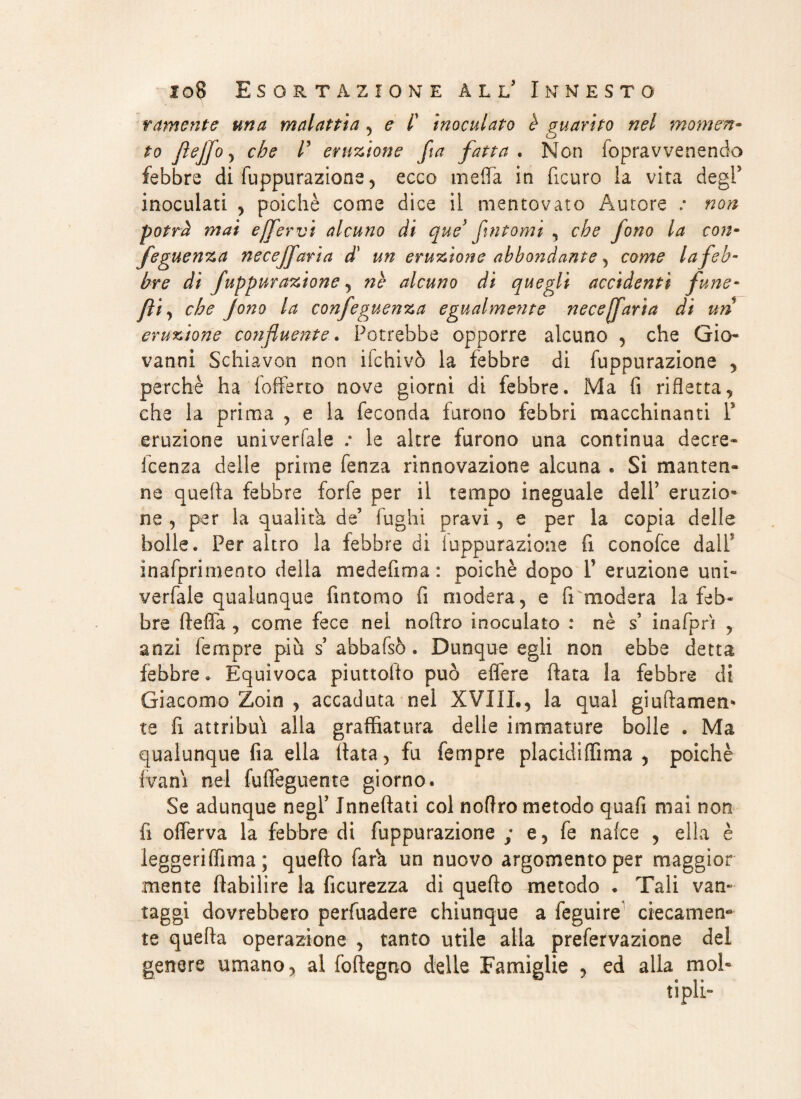 ramente una malattia , e f inoculato è guarito nel momen¬ to fìejfo , che /’ eruzione fa fatta . Non fopravvenendo febbre di fuppurazione, ecco meda in ficuro la vita degl5 inoculati , poiché come dice il mentovato Autore : non potrà mai effervi alcuno di que fintomi , che jono la con¬ seguenza necejfarìa d’ un eruzione abbondante, come la feb¬ bre di fuppurazione , nè alcuno di quegli accidenti fune- fti, che Jono la confeguenza egualmente necejfaria di un eruzione confluente. Potrebbe opporre alcuno , che Gio* vanni Schiavon non ifchivò la febbre di fuppurazione , perchè ha fofferto nove giorni di febbre. Ma fi rifletta, che la prima , e la feconda furono febbri macchinanti l5 eruzione univerfale ; le altre furono una continua decre- icenza delle prime fenza rinnovazione alcuna . Si manten¬ ne quella febbre forfè per il tempo ineguale dell’ eruzio¬ ne , per la qualità de’ fughi pravi , e per la copia delle bolle. Per altro la febbre di fuppurazione fi conofce dall' inafprimento della medefima : poiché dopo V eruzione uni- verfale qualunque fintomo fi modera, e fi modera la feb¬ bre fteffa , come fece nel noftro inoculato : nè s inafprì , anzi fempre più s abbafsò. Dunque egli non ebbe detta febbre » Equivoca piuttolto può effere fiata la febbre di Giacomo Zoin , accaduta nel XVIIL, la qual goffamen¬ te fi attribuì alla graffiatura delle immature bolle . Ma qualunque fia ella fiata, fu fempre placidiffima , poiché (vani nel fuffeguente giorno. Se adunque negf Inneftati col noftro metodo quafi mai non fi olferva la febbre di fuppurazione ; e, fe nalce , ella è leggeriffima ; quello farà un nuovo argomento per maggior mente ftabilire la ficurezza di quello metodo . Tali van¬ taggi dovrebbero perfuadere chiunque a feguire ciecamen¬ te quella operazione , tanto utile alla prefervazione del genere umano, al fofiegno delle Famiglie , ed alla mol»