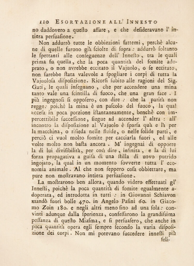 no daddovero a quefto affare , e che defideravano 1’ in- tiara perfuafione* Non addurrò tutte le obbiezioni fattemi perchè alcu¬ ne di quelle furono già fciolte di' fopra ; addurrò foltanto le fpettanti alle confeguenze dell Innefto tra le quali prima fu quella, che la poca quantità del fomite ado» prato, o non avrebbe eccitato il Vajuolo, o fe eccitato, non farebbe (lata valevole a fpogiiare i corpi di tutta la Vajuolofa difpofizione. Ricorfi fubito alle ragioni del Sig, Gati, le quali infegnano , che per accendere una mina tanto vale una fcintilla di fuoco, che una gran face » I più ingegnofi fi oppofero, con dire / che la parità non regge/ poiché la mina è un pafcolo del fuoco , la qua’ accefa in poca porzione iftantaneamentey benché con im¬ percettibile fucceiTione, fiegue ad accender T altra : ali’ incontro la difpofizione al Vajuolo è fparfa qua. e la per la macchina, o rifieda nelle fluide, o nelle folide parti, e perciò ci vuol molto fomite per cacciarla fuori , ed alle volte molto non balla ancora . M’ ingegnai di opporre la di lui divifibilita, per cos'i dire , infinita , e la di luì forza propagati va a guifa di una ftilia di uovo putrido ingojato, la qual in un momento fovverte tutta f eco» nomia animale* Al che non feppero colà obbiettare, ma pure non nioflravano intiera perfuafione. La inoltrarono ben allora, quando videro effettuati gf Xnnefti, poiché la poca quantità di fomite egualmente a» doperata, ed introdotta in tutti / in Giovanni Schiavon mandò fuori bolle 470. in Angelo Pafini 60. in Giaco¬ mo Zoin i8o* e negli altri meno fino ad una fola/ con¬ vinti adunque dalla fperienza, confeflarono la grandifsima poflanza di quello Mìafma, e fi perfuafero, che anche in poca quantità opera egli Tempre fecondo la. varia difpolì- zione dei corpi. Non mi potevano fuccedere innefti più feli-