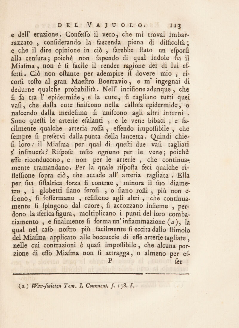 e dell5 eruzione. Confettò il vero, che mi trovai imbar¬ razzato , confiderando la faccenda piena di difficolta ; e che il dire opinione in ciò , farebbe flato un efporfi alla cenfura ; poiché non fapendo di qual indole fia il Miafma , non è fi facile il render ragione dei di lui ef¬ fetti. Ciò non ottante per adempire il dovere mio , ri- corfi torto al gran Maeftro Boerravio, e m* ingegnai di dedurne qualche probabilità. Nell* incifione adunque , che fi fa tra Y epidermide, e la cute, fi tagliano tutti quei vafi, che dalla cute finifcono nella cartola epidermide, o nafcendo dalla medefima fi unifcono agli altri interni . Sono quefli le arterie efalanti , e le vene bibaci , e fa¬ cilmente qualche arteria rotta , effendo irapoffibile , che fempre fi prefervi dalla punta della lancetta, Quindi chie- fi loro.* il Miafma per qual di quefli due vafi tagliati $ infinuerk? Rifpofe torto ognuno per le vene; poiché effe riconducono, e non per le arterie , che continua- mente tramandano. Per la quale rifpofta feci qualche ri- fleffione fopra ciò, che accade alF arteria tagliata . Ella per fua fiftaltica forza fi contrae , minora il fuo diame¬ tro , i globetti fiano ferofi , o fiano roffi , più non e- fcono, fi foffermano , refiftono agli altri , che continua¬ mente fi fpingono dal cuore, fi accozzano infieme , per¬ dono la sferica figura, moltiplicano i punti del loro comba¬ ciamento , € finalmente fi forma un infiammazione (a)y la qual nel cafo noftro più facilmente fi eccita dallo ftimolo del Miafma applicato arte boccuccie di effe arterie tagliate , nelle cui contrazioni è qua fi impoffibile , che alcuna por¬ zione di effe Miafma non fi attragga, o almeno per efi P fer {a ) Wan-fwìeien Tom. L Commenta f. 158. S.