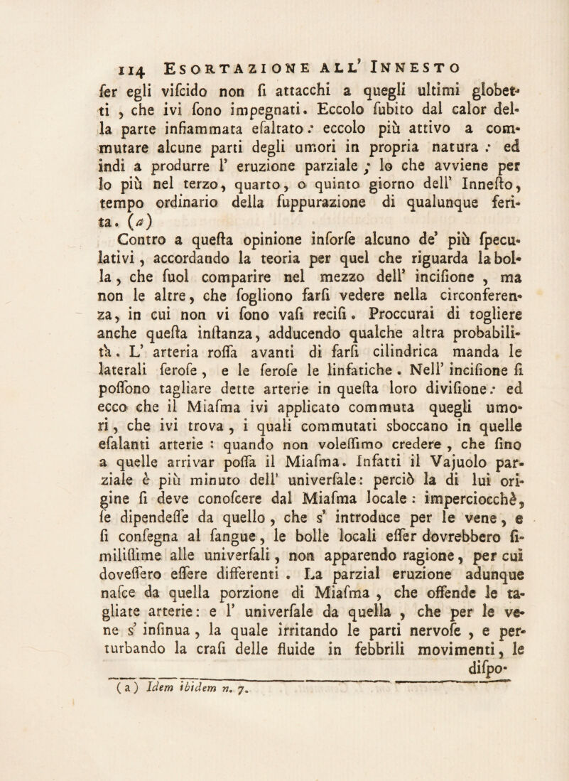 fer egli vifcido non fi attacchi a quegli ultimi globet* ti , che ivi fono impegnati. Eccolo fubito dal calor del¬ la parte infiammata efaltato .* eccolo più attivo a com¬ mutare alcune parti degli umori in propria natura .* ed indi a produrre F eruzione parziale ; lo che avviene per lo più nel terzo, quarto, o quinto giorno dell’ Innefto, tempo ordinario della fuppurazione di qualunque feri¬ ta. (a) Contro a quella opinione inforfe alcuno de’ più fpecu- latìvi, accordando la teoria per quel che riguarda la boi* la, che fuol comparire nel mezzo dell’ incifione , ma non le altre, che fogliono farfi vedere nella circonferen¬ za, in cui non vi fono vafi recìfi. Proccurai di togliere anche quella inftanza, adducendo qualche altra probabili¬ tà * Ls arteria roffa avanti di farfi cilindrica manda le laterali ferofe , e le ferofe le linfatiche . Nell’ incifione fi poflbno tagliare dette arterie in quefta loro divifione.* ed ecco che il Miafma ivi applicato commuta quegli umo¬ ri , che ivi trova , i quali commutati sboccano in quelle efalanti arterie : quando non voledìmo credere , che fino a quelle arrivar polfa il Miafma. Infatti il Vajuolo par¬ ziale è più minuto dell' univerfale: perciò la di lui ori¬ gine fi deve conofcere dal Miafma locale : imperciocché ? fe dipendefle da quello , che s introduce per le vene, e fi confegna al fangue, le bolle locali effer dovrebbero fi¬ rn ili dirne alle univerfali, non apparendo ragione, per cui dovefiero edere differenti . La parzial eruzione adunque nafce da quella porzione di Miafma , che offende le ta¬ gliate arterie: e F univerfale da quella , che per le ve¬ ne s infinua , la quale irritando le parti nervofe , e per¬ turbando la crafi delle fluide in febbrili movimenti, le difpo- ( a ) Idem ibidem n.