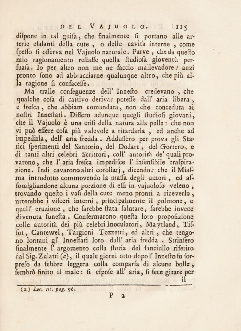 difpone in tal guifa, che finalmente fi portano alle ar~ terie efalanti della cute , o delle cavita interne , come fpeflo fi oflerva nel Vajuolo naturale. Parve , che da quello mio ragionamento refiafle quella fiudiofa gioventù per» fuafa. Io per altro non me ne faccio mallevadore/ anzi pronto fono ad abbracciarne qualunque altro , che più al¬ la ragione fi confacefle. Ma traile confeguenze dell5 Innefto credevano , che qualche cofa di cattivo derivar potefle dall’ aria libera , e frefca 5 che abbiam comandata , non che conceduta ai noftri Innevati. Diflero adunque quegli fiudiofi giovani y che il Vajuolo è una crifi della natura alla pelle : che non vi può eflere cofa più valevole a ritardarla y ed anche ad impedirla, dell5 aria fredda * Addufiero per prova gli Sta* tici fperimenti del Santorio, del Dodart , del Genero, e di tanti altri celebri Scrittori, colf autorità de' quali prò» varono, che P aria frefca impedifee P infenfibile trafpira* zione. Indi cavarono altri corollari, dicendo/ che il Miafi ma introdotto commovendo la mafia degli umori, ed afi fomigliandone alcuna porzione di efiì in vajuolofo veleno , trovando quello i vafi della cute meno pronti a riceverlo, urterebbe i vifeeri interni , principalmente il polmone, e queir eruzione , che farebbe fiata falutare, farebbe invece divenuta funefia . Confermarono quella loro propofizione colle autorità dei più celebri Inoculatori, Maytland, Tifi fot, Cantewel, Targioni Tozzetti, ed altri , che tengo¬ no lontani gl5 Innefiati loro dall5 aria fredda . Strinfero finalmente P argomento colla ftoria del fanciullo riferito dal Sig. Zulatti(^), il quale giorni otto dopoT Innefiofu for- prefo da febbre leggera colla compana di alcune bolle, fembrò finito il male: fi efpofe all3 aria, fi fece girare per il (a) Lo(> ci:. pnij. 96, P %