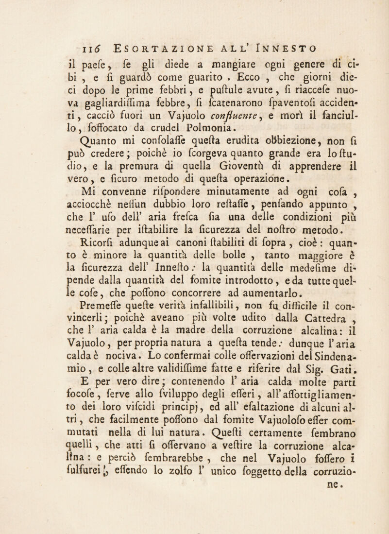 il paefe , Te gli diede a mangiare ogni genere di ci¬ bi , e fi guardò come guarito , Ecco , che giorni die¬ ci dopo le prime febbri , e puftule avute, fi riaccefe nuo¬ va gagliardìffima febbre, fi Scatenarono fpaventofi acciden¬ ti, cacciò fuori un Vajuolo confluente y e morì il fanciul¬ lo, Soffocato da crudel Polmonìa. Quanto mi confolafle quefta erudita obbiezione, non fi può credere; poiché io Scorgeva quanto grande era lo Au¬ dio, e la premura di quella Gioventù di apprendere il vero, e Sicuro metodo di quefta operazione. Mi convenne rispondere minutamente ad ogni cofa , acciocché neflun dubbio loro reftaffe, penfando appunto , che 1? ufo dell’ aria frefca fia una delle condizioni più neceftarie per iftabilire la Sicurezza dei noftro metodo. Ricorfì adunque ai canoni ftabiliti di Sopra , cioè: quan¬ to è minore la quantità delle bolle , tanto maggiore è la ficurezza dell’ Innefto .* la quantità delle medetime di¬ pende dalla quantità del fomite introdotto, e da tutte quel¬ le cofe, che poflòno concorrere ad aumentarlo. Freme fife quefte verità infallibili, non fu difficile il con¬ vincerli ; poiché aveano più volte udito dalla Cattedra , che F aria calda è la madre della corruzione alcalina: il Vajuolo, per propria natura a quefta tende.* dunque l’aria calda è nociva. Lo confermai colle oflervazioni delSindena- mio, e colle altre validiffime fatte e riferite dal Sig. Gati. E per vero dire ; contenendo F aria calda molte parti focofe, ferve allo Sviluppo degli eiTeri, alFaflbttigliamen- to dei loro vifcidi principi, ed all’ efaltazione di alcuni al¬ tri, che facilmente poffono dal fomite Vajuolofoeffer com¬ mutati nella di lui natura. Quefti certamente Sembrano quelli, che atti fi offervano a veftire la corruzione alca¬ lina : e perciò Sembrarebbe , che nel Vajuolo fofTero i Sulfurei elSendo io zolfo i' unico Soggetto della corruzio¬ ne.