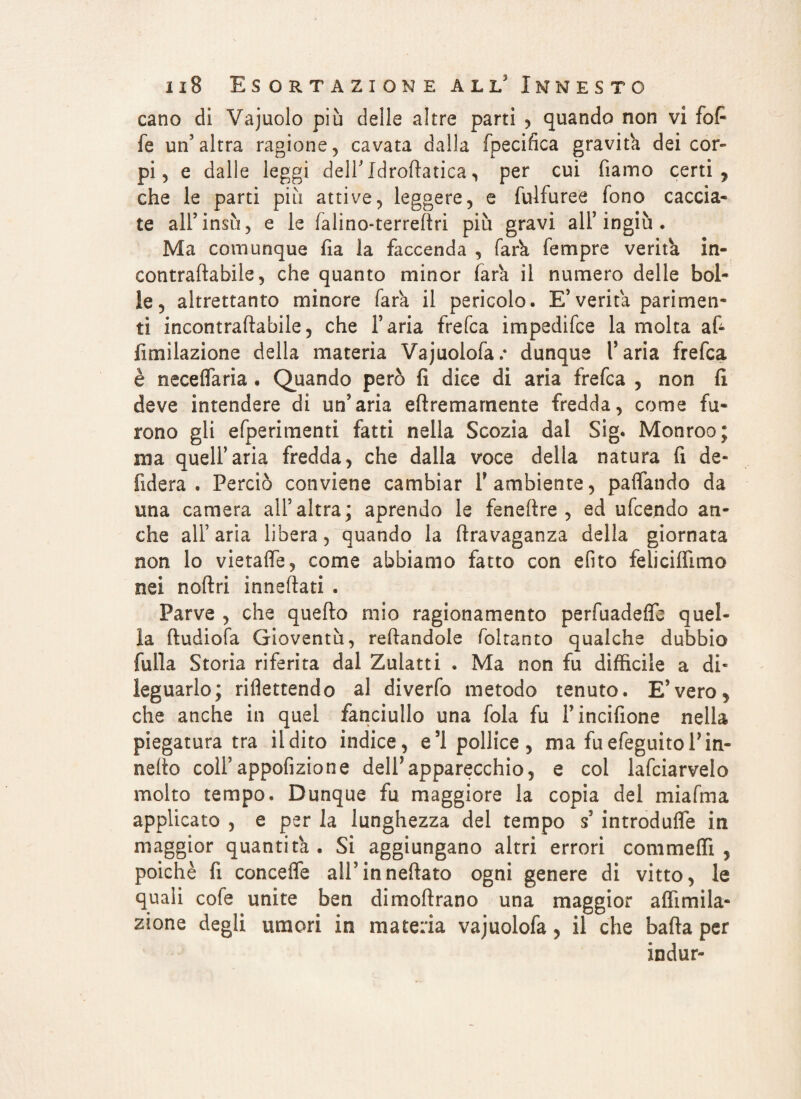 cano di Vajuolo più delle altre parti , quando non vi fofi fe un’altra ragione, cavata dalla fpecifica gravita dei cor¬ pi, e dalle leggi dell’Xdrollatica, per cui fiamo certi, che le parti più attive, leggere, e fulfuree fono caccia¬ te all’insù, e le falino-terreftri più gravi all’ingiù . Ma comunque fia la faccenda , farva Tempre verifa in- contraftabile, che quanto minor Tara il numero delle bol¬ le, altrettanto minore Tara il pericolo. E’verità parimen¬ ti incontraflabile, che l’aria frefca impedifce la molta af- limilazione della materia Vajuolofar dunque l’aria frefca è neceflaria . Quando però fi dice di aria frefca , non fi deve intendere di un’aria eftremarnente fredda, come fu¬ rono gli efperimenti fatti nella Scozia dal Sig. Monroo; ma quell’aria fredda, che dalla voce della natura fi de- fiderà. Perciò conviene cambiar F ambiente, paflando da una camera all’altra; aprendo le feneftre , ed ufcendo an¬ che all’ aria libera, quando la ftravaganza della giornata non lo vietalfe, come abbiamo fatto con efito feliciffimo nei noilri inneflati . Parve , che quello mio ragionamento perfuadelfe quel¬ la lludiofa Gioventù, rellandole foltanto qualche dubbio folla Storia riferita dal Zulatti . Ma non fu diffìcile a di¬ leguarlo; riflettendo al diverfo metodo tenuto. E’vero, che anche in quel fanciullo una fola fu Fincifione nella piegatura tra il dito indice, e’1 pollice, ma fuefeguitol’in- nefto coll’appofizione dell’apparecchio, e col lafciarvelo molto tempo. Dunque fu maggiore la copia del miafma applicato , e per la lunghezza del tempo s’ introdufle in maggior quantità . Si aggiungano altri errori commeffì , poiché fi concefle all’inneflato ogni genere di vitto, le quali cofe unite ben dimollrano una maggior a (firn da¬ zione degli umori in materia vajuolofa, il che balla per indur-