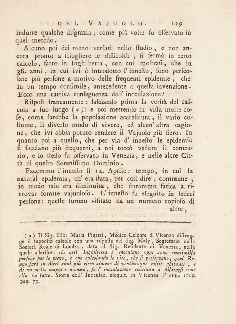 indurre qualche difgrazia , come più volte fu offervato in quel metodo. Alcuno poi dei meno verfati nello Audio , e non an¬ cora pronto a fciogliere le difficolta , fi fermò in certo calcolo, fatto in Inghilterra, con cui moftrafi, che in 38. anni , in cui ivi è introdotto f innefto, fono perico¬ late più perfone a motivo delle frequenti epidemie , che in un tempo confimile, antecedente a quella invenzione ? liceo una cattiva confeguenza dell’ inoculazione/ Rifpofi francamente : lafeiando prima la verità del cal¬ colo a fuo luogo (a ): e poi mettendo in villa molte co- fe, come farebbe la popolazione accrefciuta , il vario co- fiume, il diverfo modo di vivere, ed alcun3 altra cagio¬ ne, che ivi abbia potuto rendere il Vajuolo più fiero. In quanto poi a quello, che per via d1 innefto le epidemie fi facciano più frequenti, a noi toccò vedere il centra* rio, e lo {ledo fu olfervato in Venezia, e nelle altre Cìt- ù. di quello Se reni (Timo Dominio * Facemmo l’innefto li 12. Aprile.- tempo, in cui la naturai epidemia, di era ftata, per cosi dire , Gommone , in modo tale era diminuita , che durammo fatica a. ri¬ trovar fomite vajuolofo. U innefto fu efeguito in fedeci perfone: quefte furono vifitate da un numero copiofo dì altre , (a) Il Sig. G io: Maria Pigatti, Medico Celebre di Vicenza diftrug- ge il fuppofto calcolo con una rifpofta del Sig. Maly , Segretario della Società Reale di Londra , data al Sig. Rendente di Venezia, nella quale allerifce : che nel! Inghilterra s' inoculano ogni anno ventimilla perfone per lo meno, e che calcolando le vite, che fi prefervano, quel Re¬ gno fard in dieci anni più ricco almeno di venticinque mille abitanti , e di un molto maggior numero , fe P inoculazione continua a dilatarjì come ella ha fatto. Storia dell* Inoculaz» efeguit. in Vicenza l1 anno 1769* Pag- 75-