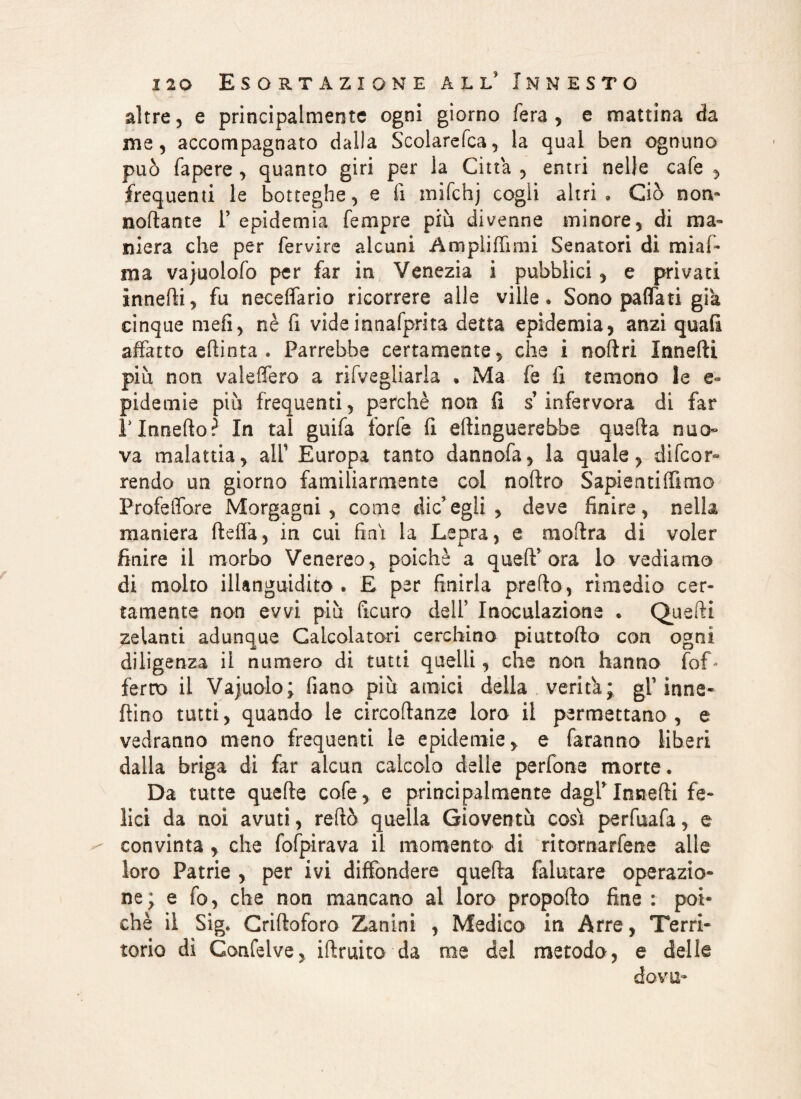 altre, e principalmente ogni giorno fera , e mattina da ine, accompagnato dalla Scolarefca, la qual ben ognuno può fapere , quanto giri per la Citta , entri nelle cale , frequenti le botteghe, e fi mifchj cogli altri. Ciò non» nottante P epidemia Tempre più divenne minore, di ma¬ niera che per fervire alcuni Ampliffimi Senatori di miaf- ma vajuolofo per far in Venezia i pubblici , e privati innefti, fu neceflario ricorrere alle ville. Sono pattati già cinque meli, nè fi videinnafprita detta epidemia, anzi quali affatto efìinta . Parrebbe certamente, che i noftri Innefti più non valeffero a rifvegliarla . Ma fe fi temono le pidemie più frequenti, perchè non fi s’infervora di far Plnnefto? In tal guifa forfè fi ettinguerebbe quella nuo¬ va malattia, alf Europa tanto dannofa, la quale, difcor- rendo un giorno familiarmente col noftro Sapientiffimo Proiettore Morgagni, come die’egli , deve finire, nella maniera fletta, in cui fini la Lepra, e moflra di voler finire il morbo Venereo, poiché a quell’ora lo vediamo di molto illanguidito . E per finirla pretto, rimedio cer¬ tamente non evvi più ficuro dell’ Inoculazione . Quelli zelanti adunque Calcolatori cerchino piuttofto con ogni diligenza il numero di tutti quelli, che non hanno (of¬ ferto il Vajuolo; fiano più amici della verità; gl’inne- fiino tutti, quando le circoftanze loro il permettano , e vedranno meno frequenti le epidemie, e faranno liberi dalla briga di far alcun calcolo delle perfone morte. Da tutte quelle cofe, e principalmente dagl’Innefti fe¬ lici da noi avuti, rettò quella Gioventù cosi perfuafa, e convinta , che fofpirava il momento di ritomarfene alle loro Patrie , per ivi diffondere quella falutare operazio- ne; e fo, che non mancano al loro propofto fine : poi* chè il Sig. Criftoforo Zanini , Medico in Arre, Terri¬ torio di Confelve, i(fruito da me dei metodo, e delle dova-