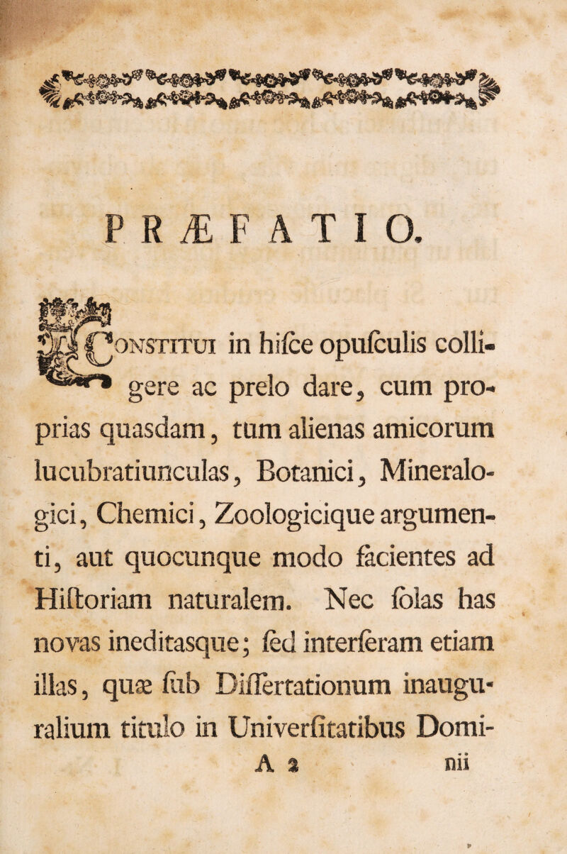 r\ > _ • t ONSTiTui in hifce opulculis colli¬ gere ac prelo dare , cum pro¬ prias quasdam, tum alienas amicorum lucubratiunculas, Botanici , Mineralo- gici, Chemici, Zoologicique argumen¬ ti, aut quocunque modo facientes ad Hiftoriam naturalem. Nec fblas has novas ineditasque; fed interleram etiam illas, quse liib Diflertationum inaugu- ralium titulo in Univerfitatibus Domi» A a nii